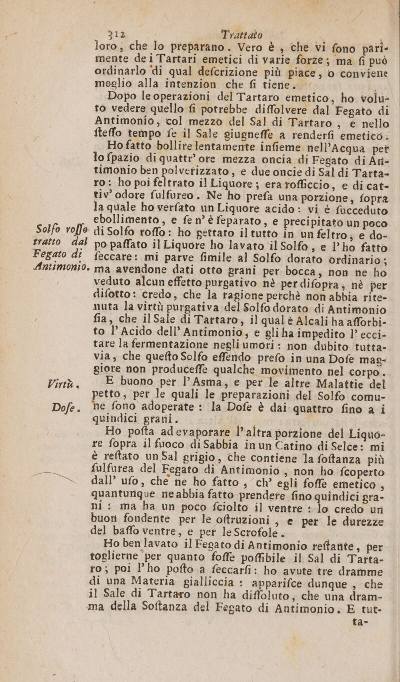 loro; che lo preparano. Vero è , che vi fono pari- mente dei Tartari emetici di varie forze; ma fi può ordinarlo di qual defcrizione più piace, o conviene meglio alla intenzion che fi tiene. : Dopo le operazioni del Tartaro emetico, ho volu: to vedere quello fi potrebbe diffolvere dal Fegato di Antimonio, col mezzo del Sal di Tartaro , e nello fteffo tempo fe il Sale giugneffe a renderfi emetico. , Hofatto bollire lentamente infieme nell’Acqua pet lo fpazio di quattr’ ore mezza oncia di Fegato di Ari- timonio ben polverizzato, e due oncie di Sal di Tarta- ro: ho poi feltrato il Liquore ; era rofficcio, e di cat- tiv’ odore fulfureo. Ne ho prefa una porzione, fopra la quale ho verfato un Liquore acido: vi è fucceduto ebollimento , e fe n° è feparato, e precipitato un poco Solfo roffe di Solfo roffo: ho gettato iltutto in un feltro; e do- tratto dal po paffato il Liquore ho lavato il Solfo s © l’ho fatto Fegato dî feccare: mi parve fimile al Solfo dorato ordinario; Antimonio. ma avendone dati otto grani per bocca, non ne ho veduto alcun effetto purgativo nè per difopra, hè per difotto: credo, che la ragione perchè non abbia rite- nuta la virtù purgativa del Solfo dorato di Antimonio fia, che ilSale di Tartaro, il qualè Alcali ha afforbi- to l’ Acido dell’ Antimonio, e gli ha impedito l’ ecci- tare la fermentazione negli umori : non dubito tutta- via, che quefto Solfo effendo prefo in una Dofe mag- giore non produceffe qualche movimento nel corpo . Pt E buono per l’Asma, e per le altre Malattie del petto, per le quali le preparazioni del Solfo comu- Dofe. mne fono adoperate : la Dofe è dai quattro fino a i quindici grani. o i Ho pofta adevaporare l’altra porzione del Liquo- re fopra il fuoco di Sabbia in un Catino di Selce: mi è reftato un Sal grigio, che contiene la foftanza più fulfurea del Fegato di Antimonio , non ho {coperto “x. dall’ ufo, che ne ho fatto , ch’ egli foffle emetico , quantunque ne abbia fatto prendete fino quindici gra- ni: ma ha un poco fciolto il ventre :-lo credo un buoni fondente per le oftruzioni , e per le durezze del baffo ventre, e pet le Scrofole. Ho ben lavato il Fegato di Antimonio reftatite, per toglierne per quanto foffe poffibile il Sal di Tarta- ro; poi l’ho pofto a feccarfi: ho avute tre dramme di una Materia gialliccia : apparifce dunque , che il Sale di Tartaro non ha difloluto, che una dram- ma della Softanza del Fegato di Antimonio. E tut- ta-