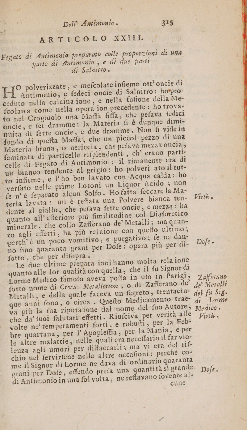 Dell Éntimonio è 313 ALRUE TOO: O XXITE. € Fegato di Antimonio preparato colle proporzioni di una i parte di Antimonio , e di due parti di Salnitro è HO polverizzate, € mefcolate infieme ott’ oncie di | Antimonio, e fedeci oncie di Salnitro: hopro- ceduto nella calcina ione, e nella fufione della Me- fcolana come nella opera ion precedente : ho trova- to nel Crogiuolo una Mafla fila, che pefava fedici oncie, e fei dramme: la Materia fi è dunque dimi- nuita di fette oncie, € due dramme. Non fi videin fondo di quefta Maffa, che un piccol pezzo di una Materia bruna, © nericcia, che pefava mezza oncia; feminata di particelle rifplendenti , ch’ erano parti- celle di Fegato di Antimonio ; il rimanente era di un bianco tendente al grigio: ho polveri ato il tut- .+o infieme, e Pho ben lavato con Acqua calda: ho verfato nelle prime Loioni un Liquor Acido ; non fe n° è feparato alcun Solfo. Ho fatta feccare la Ma- teria lavata : mi © reftata una Polvere bianca ten- dente al giallo, che pefava fette oncie, e mezza: ha quanto all' efteriore più fimilitudine col Diaforetico minerale, che collo Zafferano de’ Metalli; ma quan- to agli effetti, ha più relaione con quefto ultimo; perch’ è un poco. vomitivo, € purgativo ; fe ne dan- no fino quaranta grani per Dofe: opera più per di- fotto, che per difopra. Le due ultime prepara ioni hanno molta rela ione quanto alle lor qualità con quella, che il fu Signor dì orme Medico famofo aveva pofta in ufo in Parigi, fotto nome di Crocus Metallorum , 0 di Zafferano de’ Metalli, e della quale faceva un fesreto, trentacin- que anni fono, o circa . Quefto Medicamento trae- va più la fua riputaione dal nome del fuo Autore, che da’ fuoi falutari effetti. Riufciva per verità alle volte ne’ temperamenti forti, e robutti, per la Feb- bre quartana, per l Apoplefia, per la Mania, e per le altre malattie, nelle qualiera neceffario il far vio- lenza agli umori per di@accarli; ma vi era, del rif- chio nel fervirfene nelle altre occafioni: perthè co- me il Signor di Lorme ne dava di ordinario quaranta di Antimonio in una fol volta, ne reftavano fovente al- cune Virtù è Dofe. Zafferano de Metalli del fu Sig di Lorme Medica + Virtù è Dofe è