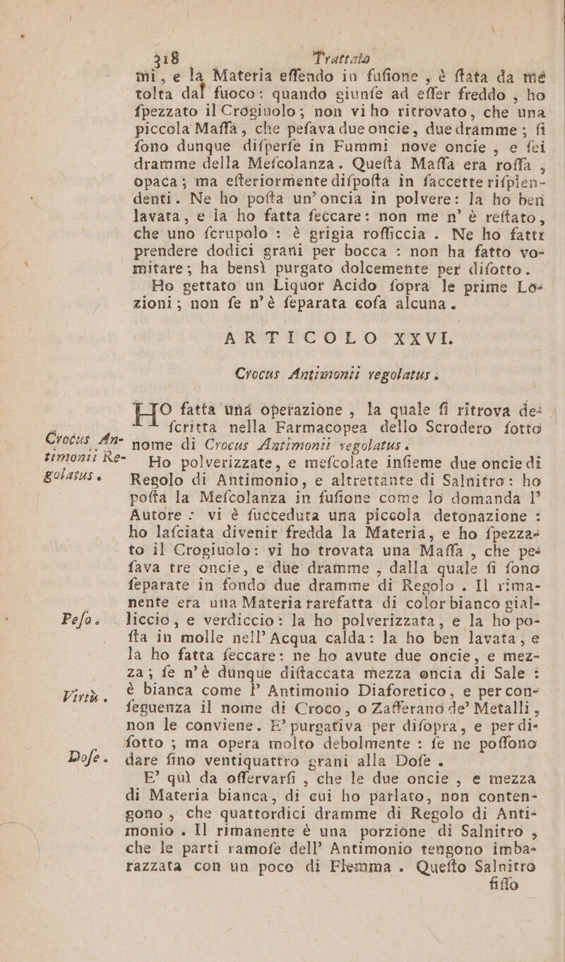 mi, e la Materia effendo in fufione , è fata da mé tolta dal fuoco: quando giunfe ad effer freddo , ho fpezzato il Crosiuolo; non viho ritrovato, che una piccola Maffà, che pefava due oncie, due dramme ; fi fono dunque difperfe in Fummi nove oncie , e fei dramme della Mefcolanza. Quefta Maffa era roffa , opaca; ma efteriormente difpofta in faccette rifpien- denti. Ne ho pofta un’oncia in polvere: la ho ben lavata, e la ho fatta feccare: non me n° è reftato, che uno fcrupalo : è grigia rofficcia . Ne ho fatti | prendere dodici grani per bocca : non ha fatto vo- mitare; ha bensì purgato dolcemente per difotto. Ho gettato un Liquor Acido fopra le prime Lo: zioni; non fe n’è feparata cofa alcuna. ARTICOLO XXVT. Crocus Antimonit regolatus à HO fatta ùna operazione , la quale fi ritrova de: FRERE fcritta nella Farmacopea dello Scrodero fotto Crocus An- nome di Crocus Antimonii regolatus . mont: Re- Ho polverizzate, e mefcolate infieme due oncie di BOLALUS è Regolo di Antimonio, e altrettante di Salnitro: ho pofta la Mefcolanza in fufione come lo domanda 1° Autore : vi è fuicceduta una piccola detonazione : ho lafciata divenir fredda la Materia, e ho fpezza- to il Crogiuolo: vi ho trovata una Maffa , che pe: fava tre oncie, e due dramme , dalla quale fi fono feparate in fondo due dramme di Regolo . Il rima- i nente era una Materia rarefatta di color bianco gial- Pefo: liccio, e verdiccio: la ho polverizzata, e la ho po- fta in molle nell’ Acqua calda: la ho ben lavata, e la ho fatta feccare: ne ho avute due oncie, e mez- za ; fe n’è dunque diftaccata mezza oncia di Sale : è bianca come P Antimonio Diaforetico, e per con- feguenza il nome di Croco, o Zafferano de’ Metalli, non le conviene. E? purgativa per difopra, e perdi- fotto ; ma opera molto debolmente : fe ne poffono Dofe. dare fino ventiquattro grani alla Dofe . E° quì da offervarfi , che le due oncie , e mezza di Materia bianca, di cui ho parlato, non conten- gono ; che quattordici dramme di Regolo di Anti- monio . Il rimanente è una porzione di Salnitro 4 che le parti ramofe dell’ Antimonio tengono imba- razzata con un poco di Flemma . Quefto VAIO” o Virtù.