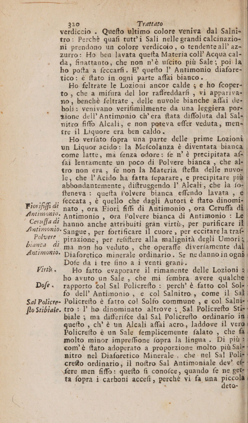 verdiccio . Quefto ultimo colore veniva dal Salni&lt; tro: Perchè quafi tutt’i Sali nelle grandi calcinazio- ni prendono un colore verdicoio, o tendente all’ az= zurro: Ho ben lavata quefta Materia coll’ Acqua cal- da, finattanto, che non n’è ufcito più Sale; poi la ho pofta a feccarfi. E° quefto 1’ Antimonio diafore- | tico: è ffato in ogni parte affai bianco. | Ho feltrate le Lozioni ancor calde ; e ho fcoper- to, che a mifura del lor raffreddarfi , vi appariva- no, benchè feltrate , delle nuvole bianche affai de- boli: venivano verifimilmente da una leggiera por. ione dell’ Antimonio ch’ era ftata diffoluta dal Sal. nitro ff Alcali, e non poteva effer veduta, mena, tre il Liquore era ben caldo. | Ho verfato fopra una parte delle prime Lozioni. un Liquor acido: la Mefcolanza è diventata bianca | come latte, ma fenza odore: fe n° è precipitata af, fai lentamente un poco di Polvere bianca , che al- tro non era, fe non la Materia fteffa delle nuvos le, che i’ Acido ha fatta feparare, e precipitare più | abbondantemente, diftrusgendo 1’ Alcati, che la fo». fteneva : quefta Polvere bianca effendo lavata , € CL di feccata , è quello che dagli Autori è ftato dinomi- | Fiorififi dî nato , ora Fiori fifi di Antimonio , ora Ceruffa di | Antimonio , ora Polvere bianca di Antimonio : Le | hanno. anche attribuiti gran virtò, per purificare il Sangue, per fortificare il cuore , per eccitare la traf= | ÉSTIMONLO. | Ceruffa di Lint1monio. Polvere pirazione, per refiftere alla malignità degli Umori;, bianca 2 h tv {: 4 6? ma non ho veduto, che operaffe diverfamente dal | Antimonio. Diaforetico minerale ordinario. Se ne dannoinognà| . Dofe da i tre fino a i venti grani. | Virtù + Ho fatto evaporare il rimanente delle Lozioni «| ho avuto un Sale , che mi fembra avere qualche; Dofe. rapporto tol Sal Policrefto : perch’ è fatto col Sol. | fo dell’ Antimonio , e col Salnitro., come il Sak. Sal Policre- Policrefto è fatto col Solfo commune , e col Salni»| flo Stibiale. tro : V ho dinominato altrove ; Sal Policrefto Stin| biale ; ma differifce dal Sal Policrefto ordinario in| quefto , ch’ è un Alcali affai acro., laddove il vero! Policrefto è un Sale femplicemente falato , che fa | molto minor impreffione fopra la lingua . Di più | com’ è ftato adoperato a proporzione molto più Sale nitro nel Diaforetico Minerale, che nel Sal Polis crefto ordinario, il noftro Sal Antimoniale dev’ efe | \fere men fiffo: quefto fi conofce, quando fe ne get | ta fopra i carboni accefi, perchè vi fa una piccoli . eta- n