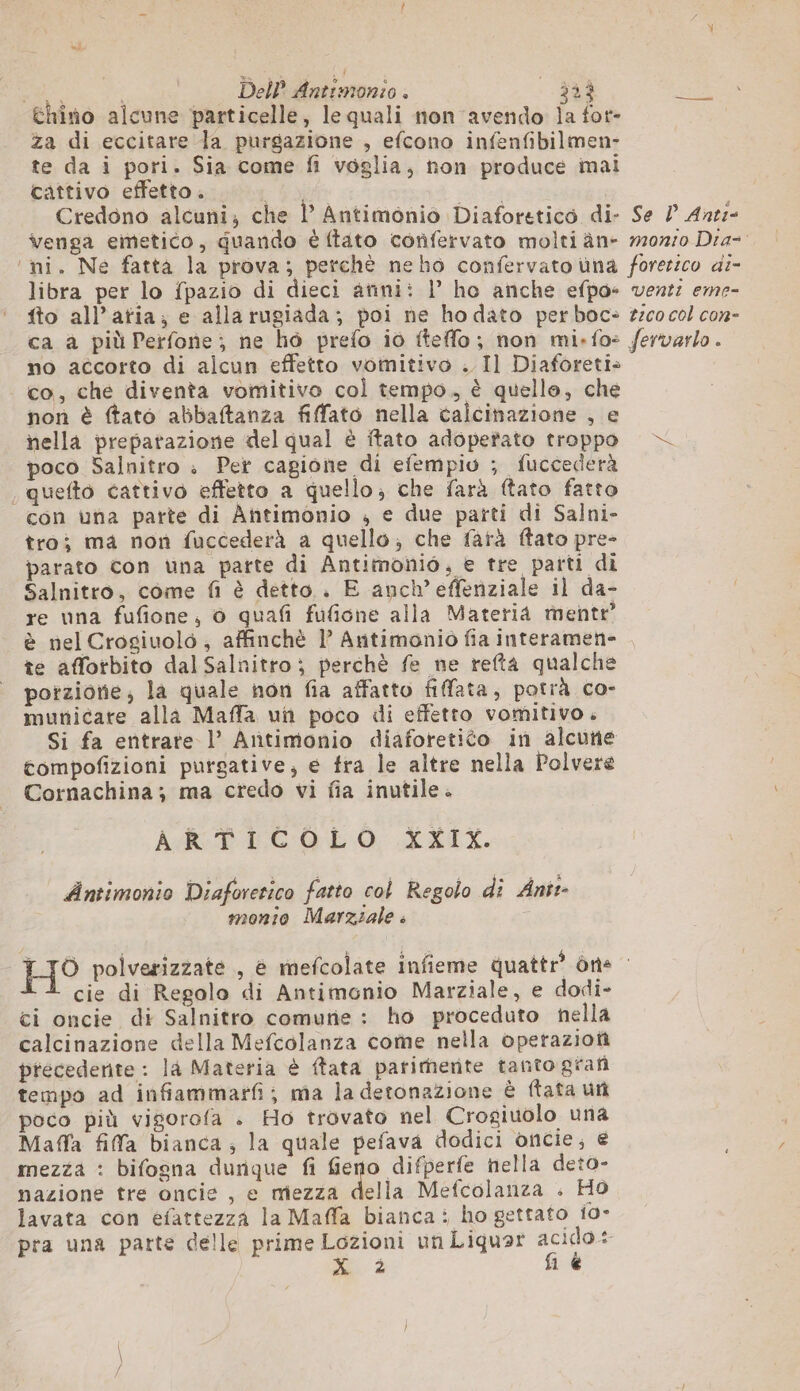 thiîno alcune particelle, le quali non avendo Îa fot- | za di eccitare la purgazione , efcono infenfibilmen- te da i pori. Sia come fi voglia, non produce imai cattivo effetto. | Credono alcuni; che |’ Antimonio Diaforetico di- Se P Ane:- venga emetico, quando è (tato confervato molti àn- 10710 Dra- ‘mi. Ne fatta la prova; perchè neho confervato una forezico di- libra per lo fpazio di dieci anni: 1’ ho anche efpo- vent: eme- fto all’atia; e alla rugiada; poi ne ho dato per boc: tico col con- ca a più Perfone; ne ho prefo io tteffo; non mi-fo: fervarlo. no accorto di alcun effetto vomitivo . Il Diaforeti» _ co, che diventa vomitivo col tempo, è quelle, che non è ftato abbaftanza fiffato nella calcinazione ; e nella preparazione del qual è ftato adopefato troppo |— poco Salnitro . Per cagione di efempio ; fuccederà , quefto cattivo effetto a quello; che farà ftato fatto con una parte di Antimonio , e due parti di Salni- tro; ma non fuccederà a quello; che farà ftato pre- parato con una parte di Antimonio, e tre parti di Salnitro, come fi è detto.. E anch’effenziale il da- re una fufione, o quafi fufione alla Materia mente è nel Crogiuolo , affinchè l Antimonio fia interamen- te afforbito dal Salnitro ; perchè fe ne refta qualche porzione, la quale non fia affatto fifata, potrà co- municare alla Maffa un poco di effetto vomitivo. Si fa entrate l’ Antimonio diaforetico in alcune tompofizioni purgative, e fra le altre nella Polvere Cornachina; ma credo vi fia inutile. ARR LC O0 XXIX. Antimonio Diaforerico fatto col Regolo di Ant:- monio Marziale » HO polverizzate , è mefcolate infieme quattr® òne — cie di Regolo di Antimonio Marziale, e dodi- ci oncie di Salnitro comune : ho proceduto nella calcinazione della Mefcolanza come nella operazioni precedente : là Materia è ftata parimente tanto grafi tempo ad infiammarfi; ma la detonazione è ftata un poco più vigorofa . Ho trovato nel Crogiuolo una Maffa fifa bianca; la quale pefava dodici oncie; € mezza : bifogna dunque fi fieno difperfe hella deto- nazione tre oncie , e mezza della Mefcolanza . Ho lavata con efattezza la Maffa bianca: ho gettato 10- pra una parte delle prime Lozioni un Liquar pi di à 1 €