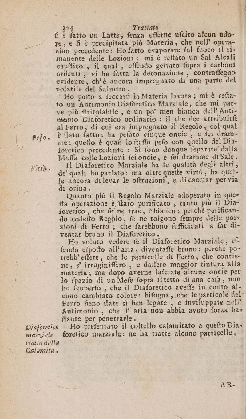 Diaforetico marziale tratto dalla Calam ita @ 224 Trattato i fi e fatto un Latte; fenza efferne ufcito alcun odo= re, e fi è precipitata più Materia, che nell’ opera- zion precedente: Ho fatto evaporare ful fuoco il ri- manente delle Lozioni : mi è reftato un Sal Alcali cauftico , il qual , effendo gettato fopra i carboni ardenti, vi ha fatta la detonazione , contraffegno evidente, ch'è ancora impregnato di una parte del volatile del Salnitro. i Ho pofto a feccarfi la Materia lavata; mi è refta- to un Antimonio Diaforetico Marziale, che mi par ve più ftritolabile , e un po’ men bianca dell’ Anti. monio Diaforetico ordinario : il che dee attribuirà al Ferro, di cui era impregnato il Regolo, col qual è ftato fatto: ha pefato cinque oncie , e fei dram- me: quefto è quafi lo fteffo pefo con quello del Dia- foretico precedente : Si fono dunque feparate’ dalla Maffa colle Lozioni feioncie, e fei dramme di Sale . Il Diaforetico Marziale ha le qualità degli altri, de’ quali ho parlato: ma oltre quefte virtù, ha quel- le ancora dilevar le oftruzioni, e dicacciar pervia di orina. Quanto più il Regolo Marziale adoperato in que- fta operazione è tato purificato , tanto più il Dia- foretico, che fe/ ne trae, è bianco ; perchè purifican- do codefto Resolo, fe ne tolgono fempre delle por- zioni di Ferro ) che farebbono fufficienti a far di- ventar bruno il Diaforetico . Ho voluto vedere fe il Diaforetico Marziale, ef- fendo efpofto all’ aria, diventaffe bruno: perchè po- trebb’ effere, che le particelle di Ferro, che contie- ne,.s irruginiffero , e daffero maggior tintura alla materia; ma dopo averne lafciate alcune oncie per lo fpazio di un Mefe fopra iltetto diuna cafa, non ho fcoperto ; che il Diaforetico avefle in conto al- euno cambiato colore: bifogna, che le particole del” Ferro fieno ftate sì ben legate , e inviluppate nell Antimonio , che 1 aria non abbia avuto forza ba- ftante per penetrarle. Ho prefentato il coltello calamitato a quefto Dias foretico marziale: ne ha tratte alcune particelle ,