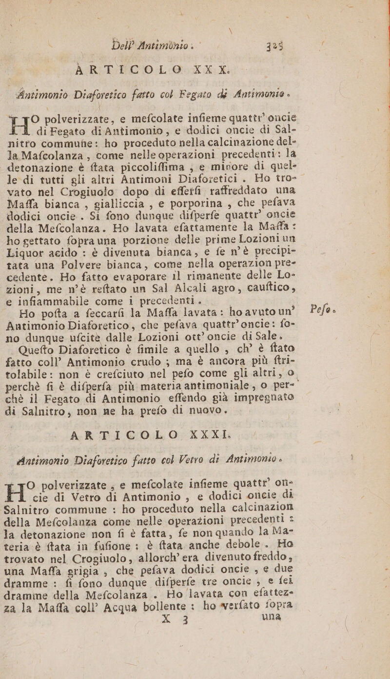 AGR FCO L:GLX Ad | Antimonio Diaforetico fatto col Fegato di Antimonie » H° polverizzate, e mefcolate infieme quattr’ oncie À di Fegato di Antimonio, e dodici oncie di Sal- nitro commuñe: ho proceduto nella calcinazione del- la Mafcolanza , come nelle operazioni precedenti: la detonazione è ftata piccoliffima ; e minore di quel- le di tutti gli altri Antimoni Diaforetici . Ho tro- vato nel Crogiuolo dopo di effetfi raffreddato una Maffa bianca , gialliccia , e porporina , che pefava dodici oncie . Si fono dunque difperfe quattr oncie della Mefcolanza. Ho lavata efattamente la Maffa : ho gettato fopra una porzione delle prime Lozioni un Liquor acido : è divenuta bianca, e fe n'è precipi- tata una Polvere bianca, come nella operazion pre- cedente. Ho fatto evaporare il rimanente delle Lo- zioni, me n'è reftato un Sal Alcali agro, cauftico, e infiammabile come i precedenti. | Ho pofta a feccarfi la Maffa lavata: ho avuto un° Antimonio Diaforetico, che pefava quattr’oncie: fo- no dunque ufcitè dalle Lozioni ott’ oncie di Sale. Quefto Diaforetico è fimile a quello , ch’ è ftato fatto coll’ Antimonio crudo ; ma è ancora più ftri- ‘chè il Fegato di Antimonio effendo già impregnato di Salnitro, non ne ha prefo di nuovo. ARTICOLO XXXI. Antimonio Diaforetico fatto col Vetro di Antimonio » - TO polverizzate ; e mefcolate infieme quattr’ on- H cie di Vetro di Antimonio , e dodici oncie di Salnitro commune : ho proceduto nella calcinazion della Mefcolanza come nelle operazioni precedenti : la detonazione non fi è fatta, fe non quando la Ma- teria è ftata in fufione : è ftata anche debole. Ho trovato nel Crogiuolo, allorch’ era divenuto freddo, una Maffa grigia , che pefava dodici oncie , e due dramme : fi fono dunque difperfe tre oncie ; e fei dramme della Mefcolanza . Ho lavata con efattez- za la Maffa coll’ Acqua bollente : ho werfato fopra &gt; 43 una Pefo »