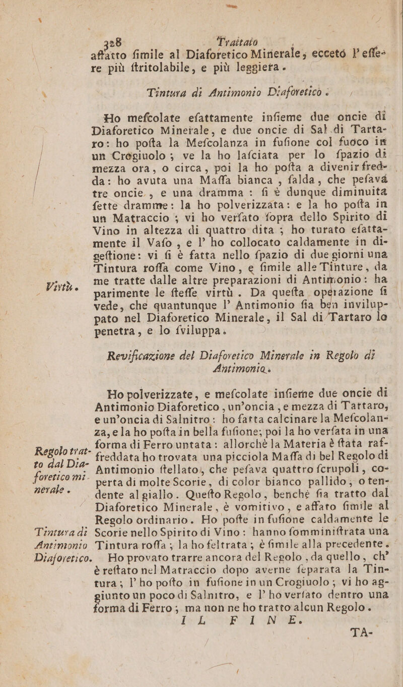 affatto fimile al Diaforetico Mirierale; ecceté | effe&gt; re più ftritolabile, e più leggieta. \ Tintura di Antimonio Diaforetico : , Ho mefcolate efattamente infieme due oncie di Diaforetico Minerale, e due oncie di Sal.di Tarta- | ro: ho pofta la Mefcolanza in fufione col fuoco if | un Crôgiuolo ; ve la ho lafciata per lo fpazio di mezza ora, o circa, poi la ho pofta a divenir fred tre oncie., e una dramma : fi è dunque diminuita fette dramme: la ho polverizzata: e la ho pofta in un Matraccio ; vi ho verfato fopra dello Spirito di Vino in altezza di quattro dita ; ho turato efatta- mente il Vafo , e l’ ho collocato caldamente in di- geftione: vi fi è fatta nello fpazio di due giorni una Tintura roffa come Vino, e fimile alle Tinture, da me tratte dalle altre preparazioni di Antimonio: ha parimente le fteffe virtù. Da quefta operazione fi vede, che quantunque l’ Antimonio fia ben invilup- pato nel Diaforetico Minerale, il Sal di/Tartaro lo penetra, e lo fviluppa. | o Virtù e Revificazione del Diaforetico Minerale in Regolo di Antimonia » Ho polverizzate, e mefcolate infierne due oncie di Antimonio Diaforetico ,un’oncia ,e mezza di Tattaro, eun’oncia di Salnitro: ho fatta calcinare la Mefcolan- za,e la ho pofta in bella fufione; poi la ho verfata in una R forma di Ferro untata : allorchè la Materia è ftata raf- egolo trat- cha: : vale “ freddata ho trovata una picciola Maffa di bel Regolo di o dal Dia- a; : ) ntimonio ftellato,, che pefava quattro fcrupoli, co- perta di molte Scorie, di color bianco pallido; o ten- dente al giallo. Quefto Regolo, benché fia tratto dal Diaforetico Minerale, è vomitivo, e affato fimile al Regolo ordinario. Ho pofte in fufione caldamente le Tintura dî Scorie nello Spirito di Vino: hanno fomminiftrata una Antimonio Tintura roffa ; la ho feltrata ; è fimile alla precedente. Diajorerico. Hoprovato trarre ancora del Regolo , da quello, ch’ è reftato nel Matraccio dopo averne feparata la Tin- tura; l'ho pofto in fufione in un Crogiuolo ; vi ho ag- iunto un poco di Salnitro, e l’ ho verfato dentro una orma di Ferro ; ma non ne ho tratto alcun Regolo. VAE Finiatcio Ae Ii i forerico mt. nerale . TA-