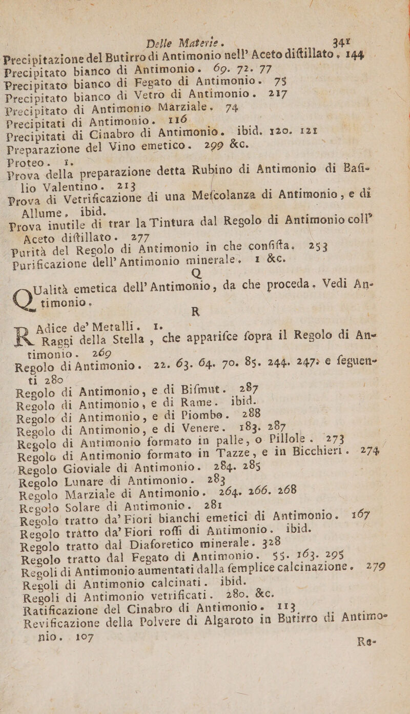 s Delle Materie. ax Precipitazione del Butirro di Antimonio nell’ Aceto diftillato . 144 . Precipitato bianco di Antimonio. 69. 72. 77 | Precipitato bianco di Fegato di Antimonio. 75 Precipitato bianco di Vetro di Antimonio. 217 Precipitato di Antimonio Marziale. 74 Precipitati di Antimonio . 116 | Precipitati di Cinabro di Antimonio. ibid. 120. 125 Preparazione del Vino emetico. 299 &amp;c. y Proteo. I. Prova della preparazione detta Rubino di Antimonio di Bafie lio Valentino. 213 | Prova di Vetrificazione di una Mefcolanza di Antimonio, e di Allume. ibid. Prova inutile di trar la Tintura dal Regolo di Antimonio coll Aceto diftillato. 277 | \ Purità del Regolo di Antimonio in che confifta. 253 Purificazione dell’ Antimonio minerale. 1 &amp;c. Q Ualità emetica dell’ Antimonio, da che proceda. Vedi An- 10) timonio. | R À RS de’ Metalli. 1. i ; Raggi della Stella, che apparifce fopra il Regolo di An= timonio. 269 Regolo di Antimonio. 22. 63. 64. 70. 85. 244. 2475 € feguen= ti 280 Regolo di Antimonio, € di Bifmut. 287 i Regolo di Antimonio, e di Rame. ibid. Regolo di Antimonio, e di Piombo. 288 Regolo di Antimonio, e di Venere. 183. 287 Regolo di Antimonio formato in palle, o Pillole. 273 Regolo di Antimonio formato in Tazze, e in Bicchieri. 274 Regolo Gioviale di Antimonio. 284. 285 Regolo Lunare di Antimonio . 283 Regolo Marziale di Antimonio. 264. 266. 268 Regolo Solare di Antimonio. 281 Regolo tratto da’ Fiori bianchi emetici di Antimonio. 107 Resolo tratto da’ Fiori roffi di Antimonio. ibid. Regolo tratto dal Diaforetico minerale. 328 Regolo tratto dal Fegato di Antimonio. 55. 163. 295 Regoli di Antimonio aumentati dalla femplice calcinazione. 279 Regoli di Antimonio calcinati . ibid. Resoli di Antimonio vetrificati. 280. &amp;c. Ratificazione del Cinabro di Antimonio. 113 Revificazione della Polvere di Algaroto in Butirro di Antimo= nio. . 107