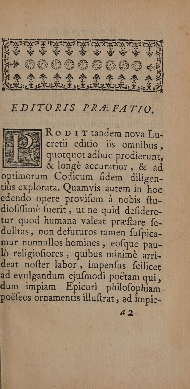 zx] Ro Dr T tandem nova La- E| cretii editio iis omnibus, quotquot adhuc prodierunt, z—] &amp;longé accuratior, &amp; ad optimorum Codicum fidem diligen- tius explorata. Quamvis autem in hoc edendo opere provifum à nobis flu- diofiffimé fuerit , ut ne quid defidere- tur quod humana valeat przflare fe- dulitas, non defuturos tamen fufpica- mur nonnullos homines , eofque pau- lb religiofiores , quibus minimé arri- deat nofler labor, impenfus fcilicet ad evulgandum ejufmodi poctam qui , dum impiam Epicuri philofophiam. poefeos ornamentis illuftrat , ad impie-