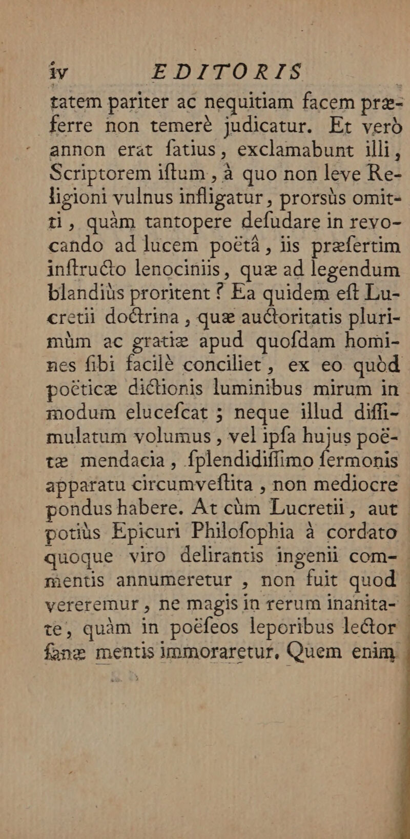 iy EDITORIS | tatem pariter ac nequitiam facem prz- ferre non temeré judicatur. Et vero annon erat fatus, exclamabunt illi , Scriptorem iftum , à quo non leve Re- ligioni vulnus infligatur , prorsüs omit- ti, quàm tantopere defudare in revo- cando ad lucem poétá, lis prefertim inftru&o lenocinis, quz ad legendum blandiüs proritent * Ea quidem eft Lu- cretii doctrina , quz auctoritatis pluri- müm ac gratie apud quofdam homi- poétice dicionis luminibus mirum in 1nodum elucefcat ; neque illud diffi- mulatum volumus , vel ipfa hujus poé- te mendacia, fplendidiffimo fermonis apparatu circumveflita , non mediocre pondus habere. At cüm Lucretii, aut potius Epicuri Philofophia à cordato vereremur , ne magis in rerum inanita- te, quàm in poéfeos leporibus lector fane mentis immoraretur, Quem enim
