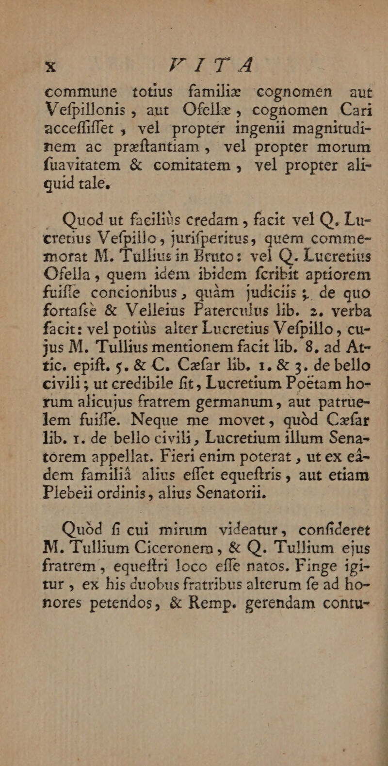 commune totius familie cognomen aut Vefpillonis , aut Ofelle , cognomen Cari acceffiflet , vel propter ingeni magnitudi- nem ac przítantiam , vel propter morum fuavitatem &amp; comitatem , vel propter ali- quid tale. — Quod ut facilis credam , facit vel Q. Lu- cretius Vefpillo, jurifperitus, quem comme- morat M. 'Tüllius in Bruto: vel Q. Lucretius Ofella , quem idem ibidem fcribit aptiorem fuifle concionibus, quàm judiciis ; de quo fortafie &amp; Velleius Paterculus lib. 2. verba facit: vel potius alter Lucretius Vefpillo , cu- jus M. Tullius mentionem facit lib. 8, ad At- tic. epift, s, &amp; C. Cafíar lib. 1. &amp; 3. de bello civili ; ut credibile fit, Lucretium Poetam ho- rum alicujus fratrem germanum , aut patrue- lem fuiffe. Neque me movet, quód Cxfar lib. r. de bello civili, Lucretium illum Sena- torem appellat. Fieri enim poterat , ut ex eà- dem familià alius effet equeftris , aut etiam Plebeii ordinis, altus Senatorii. Quód fi cui mirum videatur, confideret M. Tullium Ciceronem , &amp; Q. Tullium ejus fratrem , equeftri loco effe natos. Finge igi- tur , ex his duobus fratribus alterum fe ad ho- nores petendos, &amp; Remp. gerendam contu-