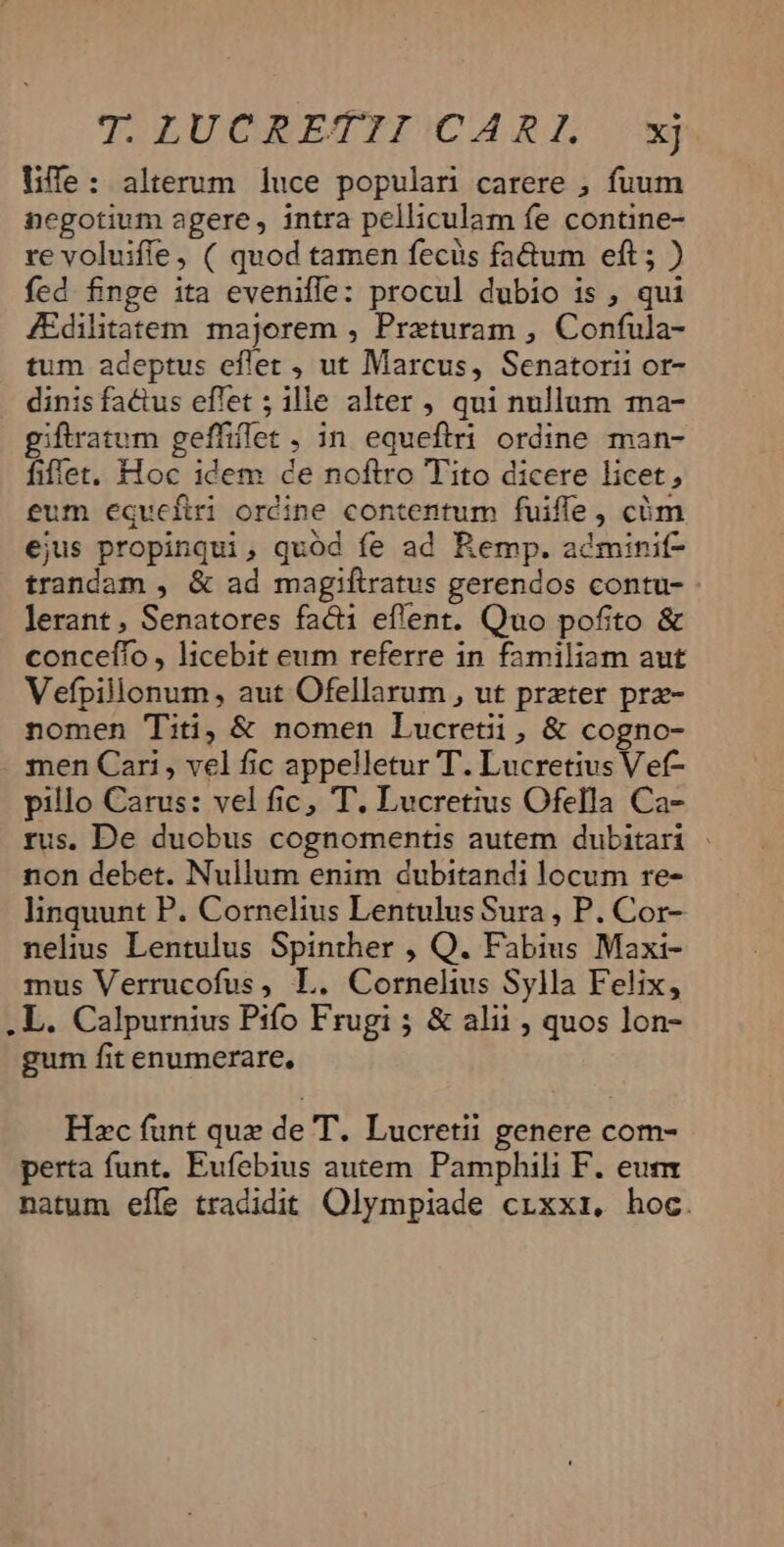 Life: alterum luce populari carere ; fuum negotium agere, intra pelliculam fe contine- re voluiffe, ( quod tamen fecüs fa&amp;um eft; ) fed finge ita eveniffe: procul dubio is , qui ZEdilitatem majorem , Preturam , Confula- tum adeptus eflet , ut Marcus, Senatorii or- dinisfa&amp;us effet ; ille alter , qui nullum ma- giftratum geffiffet, in equeftri ordine man- fiffet. Hoc idem de noftro Tito dicere licet, eum e€qucfiri ordine contentum fuiffe , cüm ejus propinqui, quód fe ad Remp. adminif- trandam , &amp; ad magiftratus gerendos contu- lerant , Senatores facti eflent. Quo pofito &amp; conceífo , licebit eum referre in familiam aut Vefpilionum, aut Ofellarum , ut preter prz- nomen Titi, &amp; nomen Lucretii, &amp; cogno- . men Cari , vel fic appelletur T. Lucretius Vef- pillo Carus: vel fic, T. Lucretius Ofella Ca- rus. De duobus cognomentis autem dubitari non debet. Nullum enim dubitandi locum re- linquunt P. Cornelius Lentulus Sura , P. Cor- nelius Lentulus Spinther , Q. Fabius Maxi- mus Verrucofus, L. Cornelius Sylla Felix, .L. Calpurnius Pifo Frugi ; &amp; alii ; quos lon- gum fit enumerare, Hzc funt que de T. Lucretii genere com- perta funt. Eufebius autem. Pamphili F. eum natum efle tradidit Olympiade crixxiz, hoc.