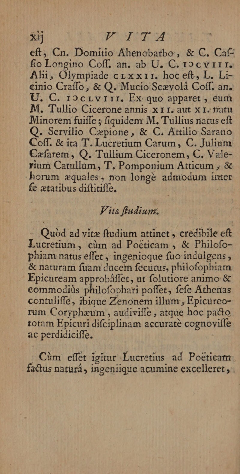 xij | POUTIgM : eft, Cn. Domitio Ahenobatbo , &amp; C. Cafz fio Longino Coff, an. ab U. C. 12cv 11r. Ahi, Olympiade cr x x11. hoc eft, L. Li- cinio Craffo, &amp; Q. Mucio Sczvolà Coff. an. U. C. r2crviir. Ex quo apparet , eum M. Tullio Cicerone annis x 11. aut x1. natu Minorem fuiffe ; fiquidem M. Tullius natus eft Q. Servilio Czpione, &amp; C. Attilio Sarano Coff. &amp; ita T. Lucretium Carum, C. Julium: Cafarem , Q. Tullium Ciceronem, C. Vale- rium Catullum, T. Pomponium Atticum , &amp; -horum zquales, non long&amp; admodum inter fe aetatibus diftitiffe, Vite fludium. - Quód ad vitz ftudium attinet , credibile eft Lucretium , cim ad Poéticam , &amp; Philofo- phiam natus effet , ingenioque fuo indulgens , &amp; naturam fuam ducem fecutus, philofophiam Epicuream approbáffet, ut folutiore animo &amp; commodiüs philofophari poffet, fefe Athenas contuliffé , ibique Zenonem illum , Epicureo- rum Coryphaum , audiviffe , atque hoc pacto totam Epicuri difciplinam accurate cognoviffe ac perdidiciffe. | Càm effet igitur Lucretius ad. Poetica. fadus naturá, ingeniique acumine excelleret, .