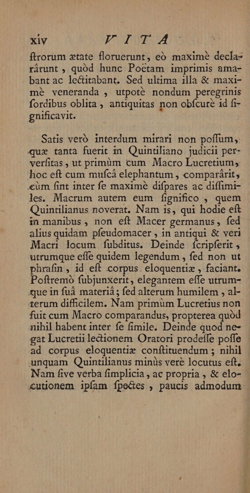 ftrorum ztate floruerunt, eó maxime decla- rárunt ; quód hunc Poetam imprimis ama- bant ac le&amp;itabant. Sed ultima illa &amp; maxi- mé veneranda , utpoté nondum peregrinis fordibus oblita , antiquitas non obfcure 1d fi- . gnificavit. Satis veró interdum mirari non poffum, uie tanta fuerit zn Quintiliano judicii per- verfitas, ut primàm cum Macro Lucretium, hoc eft cum mufcá elephantum , comparárit; €üm fint inter fe maxime difpares ac diffimi- les. Macrum autem eum f[ignifico , quem . Quintilianus noverat. Nam is, qui hodie eft in manibus , non eft Macer germanus , fed alius quidam pfeudomacer , in antiqui &amp; veri Macri locum fubditus. Deinde fícripferit , utrumque effe quidem legendum , fed non ut phrafin , id eft corpus. eloquentiz , faciant. Poftremoó fubjunxerit , elegantem effe utrum- que in fuá materià; fed alterurn humilem , al- terum difficilem. Nam primum Lucretius non fuit cum Macro comparandus, propterea quód nihil habent inter fe fimile. Deinde quod ne- gat Lucretii ledionem Oratori prodeffe pofle ad corpus eloquentie conftituendum ; nihil unquam Quintilianus miniis veré locutus eft. Nam five verba fimplicia , ac propria , &amp; elo- cutionem ipfam fpe&amp;es , paucis admodum