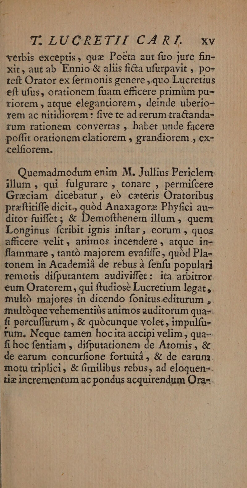 verbis exceptis, quz Poeta aut fuo jure fin- xit, aut ab Ennio &amp; aliis fia ufurpavit ). po- teft Orator ex fermonis genere , quo Lucretius eft ufus, orationem fuam efficere primüm pu- tiorem , atque elegantiorem , deinde uberio- rem ac nitidiorem : five te ad rerum tractanda- rum rationem convertas , habet unde facere poffit orationem elatiorem , grandiorem , ex- celfiorem. Quemadmodum enim M. Jullius Periclem ilum , qui fulgurare , tonare , permifcere Graeciam dicebatur, eó caeteris Oratoribus praftitiffe dicit quód Anaxagorz Phyfici au- ditor fuiffet; &amp; Demofthenem illum , quem Longinus fcribit ignis inftar , eorum , quos afficere velit, animos incendere, atque in- flammare , tantó majorem evafiffe, quod Pla- tonem in Academiá de rebus à fenfu populari remotis difputantem audiviflet: ita arbitror eum Oratorem , qui ftudiosé Lucretium legat, . multó majores in dicendo fonitus.editurum , multóque vehementiüs animos auditorum qua- fi percuffurum , &amp; quócunque volet , impulfu- rum, Neque tamen hoc ita accipi velim , qua- fi hoc fentiam , difputationem de Atomis , &amp; de earum concurfione fortuità , &amp; de earum motu triplici, &amp; fimilibus rebus, ad eloquen-. tie incrementum ac pondus acquirendum Ora-