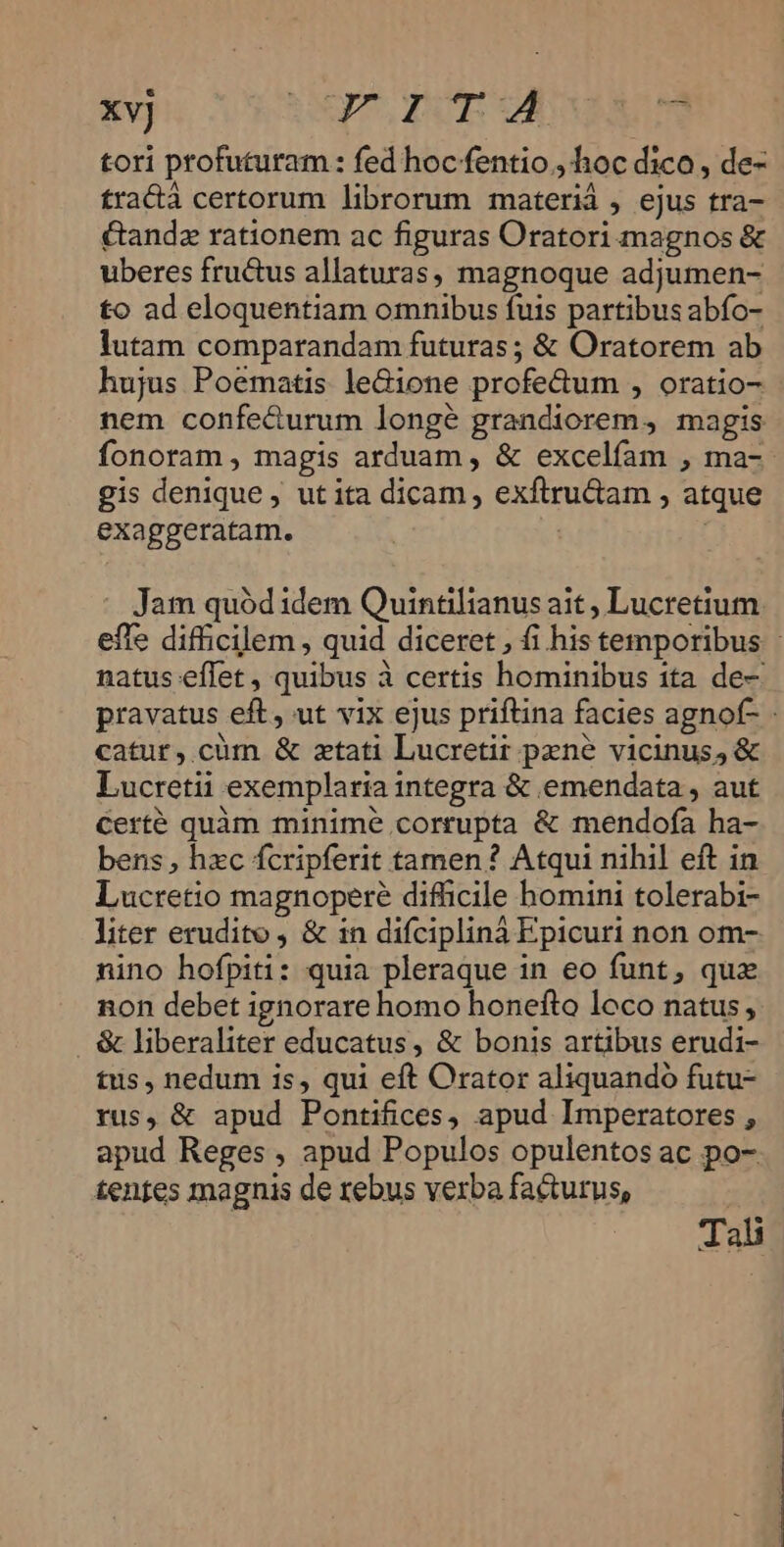 xvj UTD UCAMAUM tori profuturam : fed hoc fentio., hoc dico, de- fra&amp;à certorum librorum materi , ejus tra- &amp;andz rationem ac figuras Oratori magnos &amp; uberes fructus allaturas, magnoque adjumen- to ad eloquentiam omnibus fuis partibus abfo- lutam comparandam futuras ; &amp; Oratorem ab hujus Poematis leGione profe&amp;um , oratio- nem confe&amp;urum longé grandiorem, magis fonoram , magis arduam , &amp; excelfam , ma-- gis denique , ut ita dicam , exftru&amp;am , atque exaggeratam. | - Jam quód idem Quintilianus ait , Lucretium effe difficilem , quid diceret , fi his temporibus natus effet , quibus à certis hominibus ita de- pravatus eft, ut vix ejus priftina facies agnof- catur, cüm &amp; ztati Lucretit pzné vicinus, &amp; Lucretii exemplaria integra &amp; emendata , aut Certé quàm minime corrupta &amp; mendofa ha- bens, hxc fcripferit tamen? Atqui nihil eft in. Lucretio magnopere difficile homini tolerabi- liter erudito, &amp; in difciplinà Epicuri non om- nino hofpiti: quia pleraque in eo funt, quz non debet ignorare homo honefto loco natus, &amp; liberaliter educatus, &amp; bonis artibus erudi- tus, nedum is, qui eft Orator aliquando futu- rus, &amp; apud Pontifices, apud Imperatores , apud Reges , apud Populos opulentos ac po- tentes magnis de rebus verba facturus, | . MH
