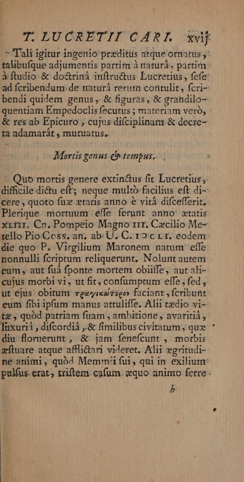  Tali igitur ingerio przditüs atque otnatus y: talibufque adjumentis partim à naturà. partim: iftudio &amp; do&amp;rinà inftru&amp;us Lucretius , fefe ad fcribendum: de naturá return contulit, fcri- bendi quidem genus, &amp; figuras, &amp; grandilo- quentiam Empedoclis fecutus ; materiam veró, &amp; res ab Epicuro ; cujus difciplinanz &amp; decre- ta adamarát , mutuatus. Mortis genus o tempus... - Quo mortis genere extin&amp;us fit Lucretius; difficile di&amp;u eft; neque multó facilius eft di- cere , quoto fuz xtatis anno e vitá difcefferit, Plerique mortuum effe ferunt anno cwtatis xririr. Cn. Pompeio Magno rrr. Cxcilio Me- tello Pio Coss. an. ab: U. C. roc rr. eodem die quo: P. Virgilium Maronem natum: effe nonnulli fcriptum reliquerunt. Noluit autem eum , aut fuà fponte mortem obiiffe, aut ali- cujus morbi vi, ut fit, confumptum effe , fed , ut ejus obitum vegayixasgov faciant , fcribunt: eum fibi ipfum manus attuliffe. Alii tedio vi- tz, quód patriam fuam , ambitione , avaritià , luxuria , difcordiá ,.&amp; fimilibus civitatum, quz diu floruerunt , &amp; jam fenefcunt ,' morbis zíluare atque affli&amp;ari videret. Alii wgritudi- ne atimi, quód Memmi fui, qui in exiliunr pulfus. erat; triftem cafum. equo animo ferre- b
