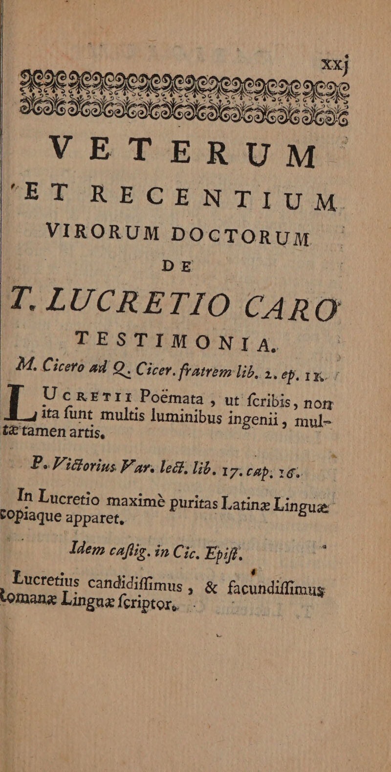 QC aeacaenesesenesesese neo VETERUM DEL RECENTIUM. ^ VIRORUM DOCTORUM DE T. LUCRETIO CARO qQsPTESTIMGNIA, | 4M. Cicero ad Q . Cicev. fratrem lib, 1. ep, yy. | Ucxtrrrr Poemata » ut fcribis, nom ita funt multis luminibus ingenii, mul- t£'tamen artis, | B. F'ictorius Var. lect, lib. 1 m cap; 16. In Lucretio maxim? puritas Latinz Lingue vopiaque apparet, ldem cafíig. in Cic, Epift. LJ : Lucretius candidiffimus , &amp; facundiffimug L] tomang Lingua fcriptor,