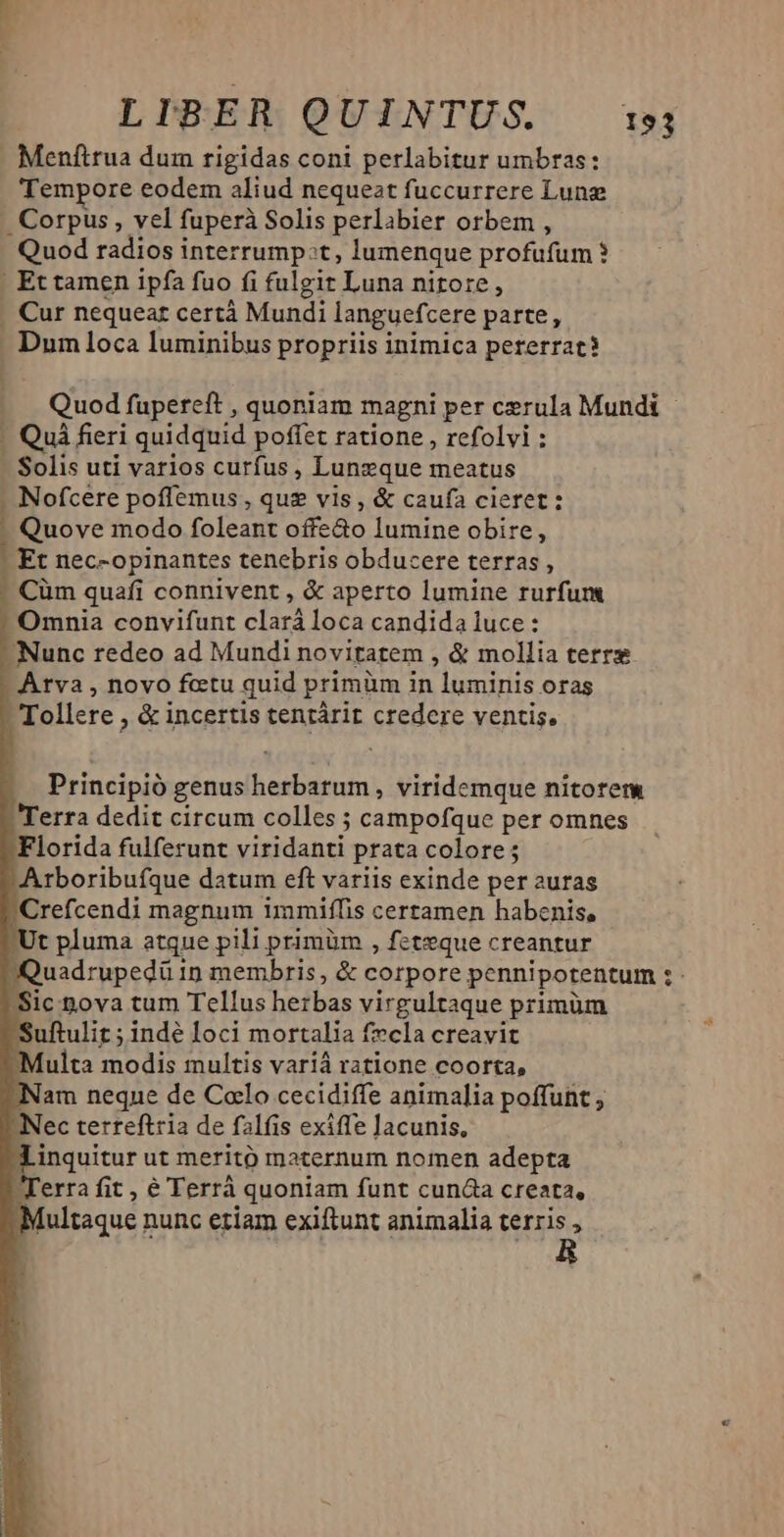 Meníftrua dum rigidas coni perlabitur umbras: Tempore eodem aliud nequezt fuccurrere Lung . Corpus , vel fuperà Solis perlabier orbem , Quod radios interrump:t, lumenque profufum | Et tamen ipfa fuo fi fulgir Luna nitore, . Cur nequeat certá Mundi languefcere parte, . Dumloca luminibus propriis inimica peterrat? E. Quod fupereft , quoniam magni per cerula Mundi - - Quà fieri quidquid poffet ratione , refolvi : - Solis uti varios curfus, Lunzque meatus . Nofcere poffemus , que vis , &amp; caufa cieret: - Quove modo foleant offe&amp;o lumine obire, - Et nec-opinantes tenebris obducere terras, - Cüm quafi connivent , &amp; aperto lumine rurfum Omnia convifunt clará loca candida luce:  Nunc redeo ad Mundi novitatem , &amp; mollia terre - Atva , novo fcetu quid primüm in luminis oras Tollere , &amp; incertis tentárit credere ventis. Principió genus herbarum, viridemque nitorem - Terra dedit circum colles ; campofque per omnes Florida fulferunt viridanti prata colore ; Arboribufque datum eft variis exinde per auras Crefcendi magnum immiffis certamen habenis, - Ut pluma atque pili primüm , feteque creantur Quadrupedü 1n membris, &amp; corpore pennipotentum : Sic nova tum Tellus herbas virgultaque primüm Suftulit ; indé loci mortalia f»cla creavit Multa modis multis variá ratione coorta, Nam neque de Colo cecidiffe animalia poffunt , ec terreftria de falfis exiffe lacunis, ZLinquitur ut meritó maternum nomen adepta Terra fit , € Terrá quoniam funt cunda creata, [ultaque nunc etiam exiftunt animalia terris ,
