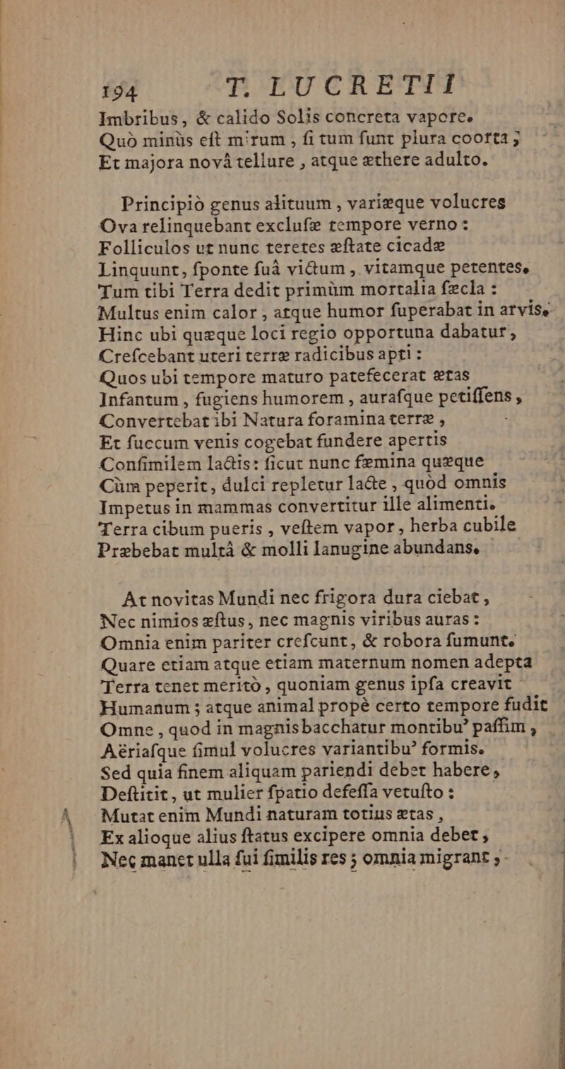 Imbribus, &amp; calido Solis concreta vapore. Quo minüs eft mirum , fi tum funt plura cooft3 ; Et majora nová tellure , atque ethere adulto. Principió genus alituum , varieque volucres Ova relinquebant exclufe tempore verno : Folliculos ut nunc teretes zftate cicad» Linquunt, fponte fuà vi&amp;um , vitamque petentes, Tum tibi Terra dedit primüm mortalia fzcla : Multus enim calor , atque humor fuperabat in arvis, Hinc ubi queque loci regio opportuna dabatur, Crefcebant uteri terre radicibus apti : Quos ubi tempore maturo patefecerat stas Infantum , fugiens humorem , aurafque petiffens , Convertebat ibi Natura foramina terre , Et fuccum venis cogebat fundere apertis Confimilem laáis: ficut nunc femina queque Cüm peperit, dulci repletur la&amp;e , quod omnis Impetus in mammas convertitur ille alimenti. Terra cibum pueris , veftem vapor, herba cubile Prebebat mulrà &amp; molli lanugine abundans, | At novitas Mundi nec frigora dura ciebat, Nec nimios zftus, nec magnis viribus auras: Omnia enim pariter crefcunt, &amp; robora fumunt, Quare ctiam atque etiam maternum nomen adepta Terra tenet meritó , quoniam genus ipfa creavit Humanum ; atque animal propé certo tempore fudit Omne , quod in magnis bacchatur montibu' paffim , Aériafque fimnl volucres variantibu formis. Sed quia finem aliquam pariendi debet habere, Deftitit, ut mulier fpatio defeffa vetufto : Mutat enim Mundi naturam totius stas , Ex alioque alius ftatus excipere omnia debet; Nec manet ulla fui fimilis res ; omnia migrant ;-