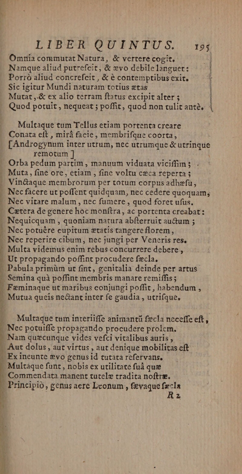 Omnia commutat Natura, &amp; vertere cogit. Namque aliud putrefcit, &amp; evo debile languet: Porró aliud concrefcit , &amp; é contemptibus exit, Sic igitur Mundi naturam totius etas Mutat ,.&amp; ex alio terram ftatus excipit alter 5 i Quod potuit , nequeat ; poffit, quod non tulit anté, | Multaque tum Tellus etiam portenta creare Conata eft , mirà facie, membrifque coorta, [Androgynum inter utrum, nec utrumque &amp; utrinque remotum ] Orba pedum partim , manuum viduata viciffim ; Muta , fine ore, etiam , fine voltu ceca reperta Vin&amp;aque sietibroiim per totum corpus adhefü, Nec facere ut poffent quidquam, nec cedere quoquam, - Nec vitare malum , nec fumere , quod foret ufus, - Caetera degenere hoc monftra, ac portenta creabat: Nequicquam , quoniam natura abfterruit au&amp;um ; Nec potuére cupitum etatis tangere florem, Nec reperire cibum, nec jungi per Veneris res, - Multa videmus enim rebus concurrere debere , Ut propagando poffint procudere fzcla. - Pabula primüm ut fint, genitalia deinde per artus -. Semina quà poffint membris manare remiffis ; Í Feminaque ut maribus conjungi poffit, habendum , : e queis ne&amp;ant inter fe gaudia , utrifque, Multaque tum interiiffe animantü fzcla neceffe eft, -. Nec potuiffe propagando procudere prolem. Nam quzcunque vides vefci vitalibus auris , -. Aut dolus , aut virtus , aut denique mobilitas eft - Fx ineunte ?vo genus id tutata refervans, Multaque funt , nobis ex utilitate fuá que - Commendata manent tutelz tradita noftre. - Principio ; genus acte Leonum , fevaque m 2 ACTafum