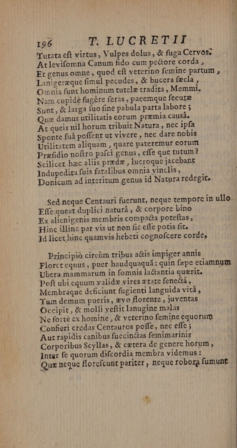 'utzta eft virtus, Vulpes dolus, & fuga Cervoóse Atlevifomna Canum fido cum pe&ore corda , Et genus omne , quod eft veterino femine partum , Lanigereque fimul pecudes, & bucera fzcla , O nia funt hominum tutelz tradita , Memmi, Nam cupidé fugere feras , pacemque fecup? Sunt, & larga fuo fine pabula parta labore 5 Quz damus utilitatis eorum premia causa. Ax queis nil horum tribuit Natura , nec ipfa Sponte fuà poffent ut vivere , nec dare nobis Utilitatem aliquam , quare pateremur eorum Prefidio noftro pafci genus ; effe que tutum? Scilicet hac aliis prede , lucroque jacebant Indupedira fuis fatalibus omnia vinclis , Donicum ad interitum genus id Natura redegit, Effe queat duplici naturá , & corpore bino Ex alienigenis membris compada poteftas Hinc illinc par vis ut non fic efle potis fit, 1d licet hinc quamvis hebeti cognofcere cordes, Principio circüm tribus a&is impiger annis - * Ubera mammarum 1n fomnis la&antia quzrit. Poft ubi equum validz vires atate fenecá , Membraque deficiunt fugienti languida vità, 'Tum demum pueris, evo florente , juventas Occipit , & molli yeftit lanugine malas Ne forte ex homine , & veterino femine equortum Confieri credas Centauros poffe, nec effe ; Aust rapidis canibus fuccinctas femimarinis Corporibus Scyllas, & cetera de genere horum, Inter fe quorum difcordia membra videmus: |