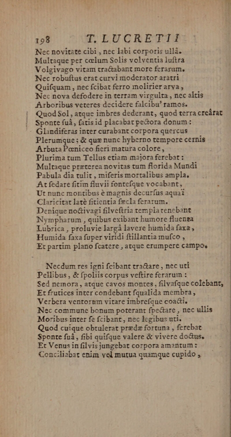 Nec novitzte cibi , nec labi corporis ullá. Multaque per coelum Solis volventia luftra Volgivago vitam tra&amp;abant more ferarum, Nec robuftus erat curvi moderator aratri Quifquam , nec fcibat ferro molirier arva, Nec nova defodere in terram virgulta , nec altis Arboribus veteres decidere falcibu' ramos. Quod $ol, atque imbres dederant, quod terra creárat |! Sponte fui, fatisid placabat pe&amp;ora donum: - Glandiferas inter curabant corpora quercus Plerumque ; &amp; quz nunc hyberno tempore cernis Arbuta Poniceo fieri matura colore, Plurima tum Tellus etiam majora ferebat : Multaque preterea novitas tum florida Mundi Pabula dia tulit , miferis mortalibus ampla, At fedare fitim fluvii fontefque vocabant,  Ut nunc montibus é magnis decurfus aquai Claricitat laté fitientia fecla ferarum. Denique no&amp;ivagi filveftria templa cencbont Nympharum , quibus exibant humore fluenea Lubrica , proluvie largá laveze humida faxa, Humida faxa fuper viridi ftillantia mufco , | Et partim plano fcatere , atque erumpere campo, : . Necdum res igni fcibant tra&amp;are , nec uti Pellibus, &amp; fpoliis corpus veftire ferarum : Sed nemora, atque cavos montes, filvafque colebant, Et frutices inter condebant fqualida membra, Verbera ventortm vitare imbrefque coacti, Nec commune bonum poterant fpectare , nec ullis Moribus inter fe fcibant , nec legibus uti. Quod cuique obtulerat prezdz fortuna , ferebat Sponte fuà, fibi quifque valere &amp; vivere do&amp;us, Et Venus in filvis jungebat corpora amantum : Concilizbat enim vel mutua quamque cupido ,