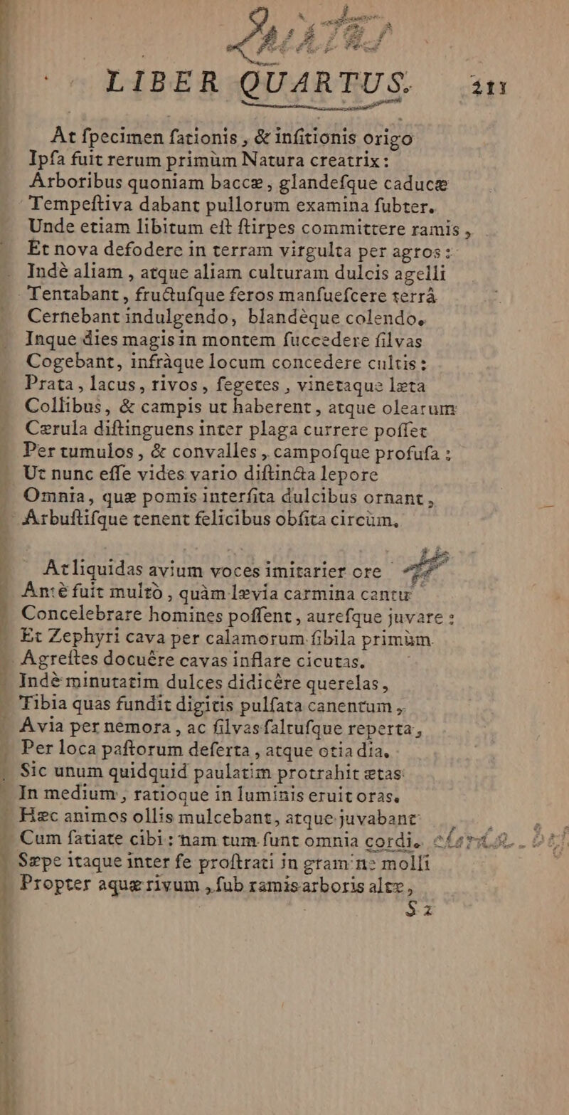 |» LIBER Q csi i 21! At fpecimen fationis , & infitionis origo Ipfa fuit rerum primüm Natura creatrix: Arboribus quoniam baccz , glandefque caducte Tempeftiva dabant pullorum examina fubter. Unde etiam libitum eft ftirpes committere ramis , Et nova defodere in terram virgulta per agros: Indé aliam , atque aliam culturam dulcis agelli Tentabant , fructufque feros manfuefcere terrà Cernebant indulgendo, blandéque colendo, Inque dies magis in montem fuccedere filvas Cogebant, infràque locum concedere cultis: Prata , lacus, rivos , fegetes , vinetaque lzta Collibus, & campis ut haberent, atque olearum Cerula diftinguens inter plaga currere poffec Per tumulos , & convalles , campofque profufa ; t nunc effe vides vario diftin&a lepore Omnia, que pomis interfita dulcibus ornant, Axtbuftifque tenent felicibus obfita circüm, js Atliquidas avium voces imitarler ore - 4E - Améfuit multó , quàm levia carmina cantu -. Concelebrare homines poffent , aurefque juvare : -» Et Zephyri cava per calamorum fibila primüm. -. Agreítes docuére cavas inflare cicutas. - Indé minutatim dulces didicére querelas, Tibia quas fundit digitis pulfata canentum ,. | Avia per nemora , ac filvasfaltufque reperta, Per loca paftorum deferta , atque otia dia. Sic unum quidquid paulatim protrahit etas: . In medium , ratioque in luminis eruit oras. - Hzc animos ollis mulcebant, atque juvabant: ( Cum fatiate cibi: nam tum funt omnia cordi, c£ar2 | Sepe itaque inter fe proftrati jn gram n? molli | Propter aque rivum ,fub ramisarboris altz , I Sz