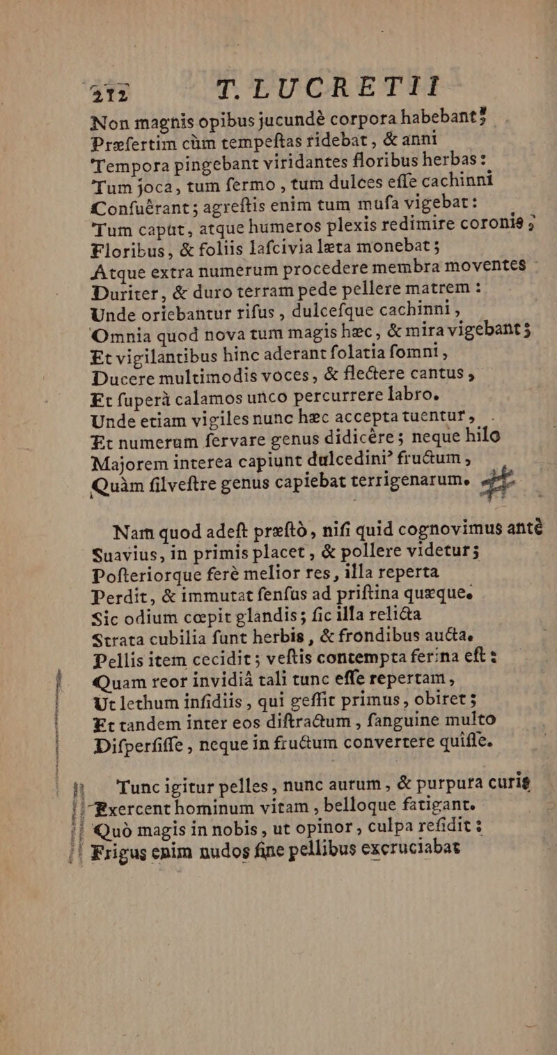 n Non magnis opibus jucundé corpora habebant? Prefertim cüm tempeftas ridebat , &amp; anni Tempora pingebant viridantes floribus herbas: (Tum joca, tum fermo , tum dulces effe cachinni Confuérant ; agreftis enim tum mafa vigebat: Tum capüt, atque humeros plexis redimire coronis ; Floribus, &amp; foliis lafcivia leta monebat Atque extra numerum procedere membra moventes - Duriter, &amp; duro terram pede pellere matrem : Unde oricbantur rifus , dulcefque cachinni , Omnia quod nova tum magis hzc, &amp; mira vigebant 5 Et vigilantibus hinc aderant folatia fomni, Ducere multimodis voces, &amp; flectere cantus , Kt fuperà calamos unco percurrere labro. Unde etiam vigiles nunc hzc accepta tuentur , Tt numerum fervare genus didicére ; neque hilo Majorem interea capiunt dulcedini? fru&amp;um , Quàm filveftre genus capiebat terrigenarum, jt Nar quod adeft prftó, nifi quid cognovimus anté Suavius, in primis placet , &amp; pollere videtur; Pofteriorque feré melior res, illa reperta — — Perdit, &amp; immutat fenfus ad priftina queque. Sic odium ccpit glandis; fic illa reli&amp;a Strata cubilia funt herbis , &amp; frondibus aucta, Pellis item cecidit ; veftis contempta ferina eft: Quam reor invidiá tali tunc effe repertam, Difperfiffe , neque in fru&amp;um convertere quifle. Tunc igitur pelles, nunc aurum , &amp; purpura curig Quó magis in nobis , ut opinor , culpa refidit $