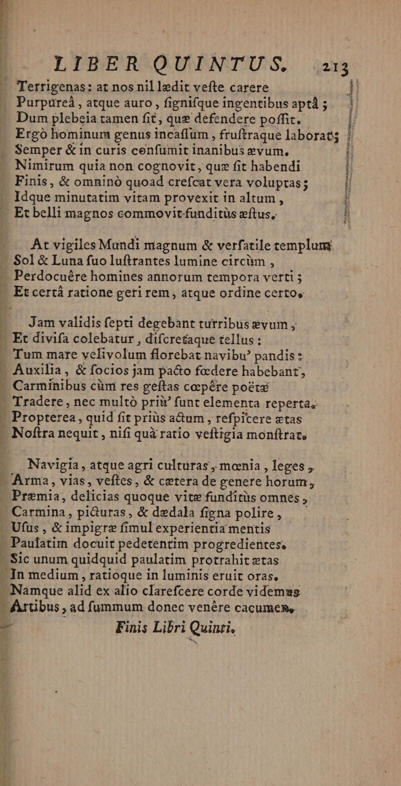 — — Purpureà , atque auro , fignifque ingentibus aptd ; Dum plebeia tamen fit, qug defendere poffit. Semper &amp; in curis cenfumit inanibus evum, Nimirum quia non cognovit, quz fit habendi Finis, &amp; omninó quoad crefcat vera voluptas; Idque minutatim vitam provexit in altum , Et belli magnos commovit funditüs zítus, Sol &amp; Luna fuo luftrantes lumine circiun , Perdocuére homines annorum tempora vetti ; Et certá ratione geri rem, atque ordine certos Jam validis fepti degebant tutribus evum y Et divifa colebatur , difcretaque tellus : Tum mare velivolum florebat navibw pandis? Auxilia, &amp; fociosj jam pacto faedere habebant, Carminibus clit res geftas ceepére poete Propterea, quid fit priüs a&amp;um , refpicere etas Navigia , atque agri culturas , mcenia , leges , Arma, vias, veftes, &amp; cetera de genere horum; Premia, delicias quoque vite funditüs omnes , Carmina, pi&amp;uras , &amp; dedala figna polire, Ufus , &amp; impigre fimul experientia mentis Paufatim docuit pedetentim progredientes, - Sic unum quidquid paulatim protrahit ztas -In medium , ratioque in luminis eruit oras, - Namque alid ex alio clarefcere corde videmus ' Artibus , ad fummum donec venére cacumes, - Finis Libri Quinti, i 4 [ 1 H ! H 1 NIS MPa RSS M a Poe mic IS cr