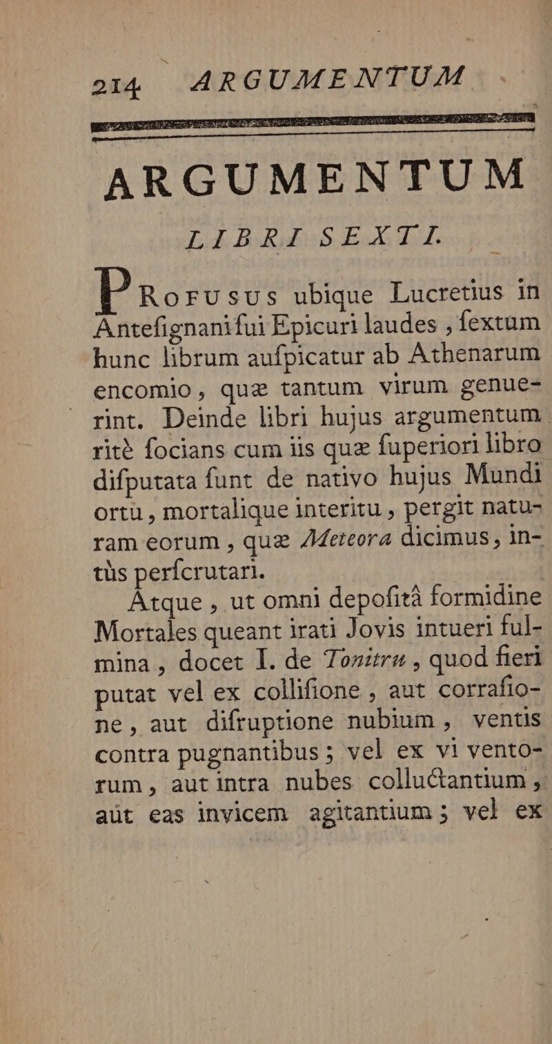 Rorusus ubique Lucretius in Antefignanifui Epicuri laudes , fextum hunc librum aufpicatur ab Athenarum encomio, quz tantum virum genue- rint. Deinde libri hujus argumentum | rité focians cum iis quz fuperiori libro difputata funt de nativo hujus Mundi ortu , mortalique interitu , pergit natu- ram eorum , quz Zdeteora dicimus, in- tüs perfcrutari. : Atque , ut omni depofità formidine Mortales queant irati Jovis intueri ful- mina, docet I. de Tosztru , quod fieri putat vel ex collifione , aut corrafio- ne, aut difruptione nubium, ventis contra pugnantibus ; vel ex vi vento- rum, autintra nubes colluctantium ;,. aüt eas invicem agitanüum; vel ex
