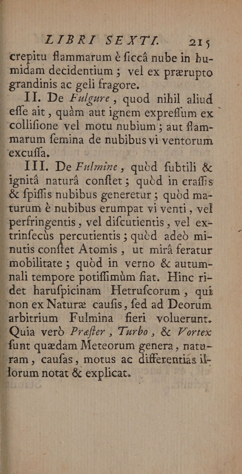 crepitu flammarum 6 ficcá nube in hu- midam decidentium 5 vel ex prerupto grandinis ac geli fragore. DUE lI. De Fzilgsre, quod nihil aliud effe ait , quàm aut ignem expreffum ex .'collifione vel motu nubium ; aut flam- marum femina de nubibus vi ventorum 'excuffa. IIl. De Faulmize, quód fubtili &amp; !ignità naturá conflet ; quód in eraffis &amp; fpiffis nubibus generetur ; quód ma- ' turum e nubibus erumpat vi venti, vel - perfringentis , vel difcutientis , vel ex- - trinfecüs percutientis ; quód. adeb mi- - nutis conftet Átomis , ut mirá feratur - mobilitate ; quód in verno &amp; autum- - nali tempore potiffimum fiat. Hinc ri- - det harufpicinam Hetrufcorum , qui —non ex Nature caufis, fed ad Deorum arbitrium. Fulmina fieri voluerunt. |! Quia vero Praffer , Turbo , &amp; Vortex - funt quedam Meteorum genera, natu- -ram, caufas, motus ac differentias il- Horum notat &amp; explicat. - s * '