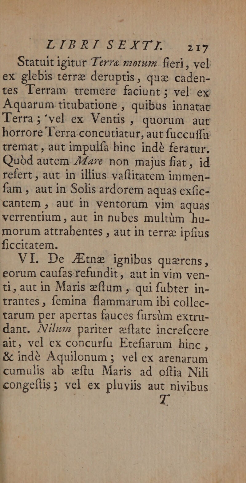 PELZRAWSEYTIW i Statuit igitur Terre zotum fieri, vel eX glebis terrz deruptis, que caden- tes lerram tremere faciunt ; vel. ex Aquarum titubatione , quibus innatat Terra; 'vel ex Ventis , quorum aut horrore lerra. concutiatur, aut fuccuffu tremat , aut impulfa hinc indé feratur. Quód autem Z7Zare non majus fiat, id refert , aut in illius vaftitatem immen- fam , aut in Solis ardorem aquas exfic- cantem , aut in ventorum vim aquas verrentlum , aut in nubes multàm hu- morum attrabentes , aut in terrz ipfius ficcitatem. VI. De /Etne ignibus querens, eorum caufas refundit, aut in vim ven- ti, aut in Maris zftum , qui fubter in- trantes, femina flammarum ibi collec- tarum per apertas fauces fursiim extru- dant. /Vilum pariter zflate increfcere ait, vel ex concurfu Etefiarum hinc , &amp; indé Aquilonum ; vel ex arenarum cumulis ab zílu Maris ad oflia Nili congefüs; vel ex pluviis aut nivibus — 9E