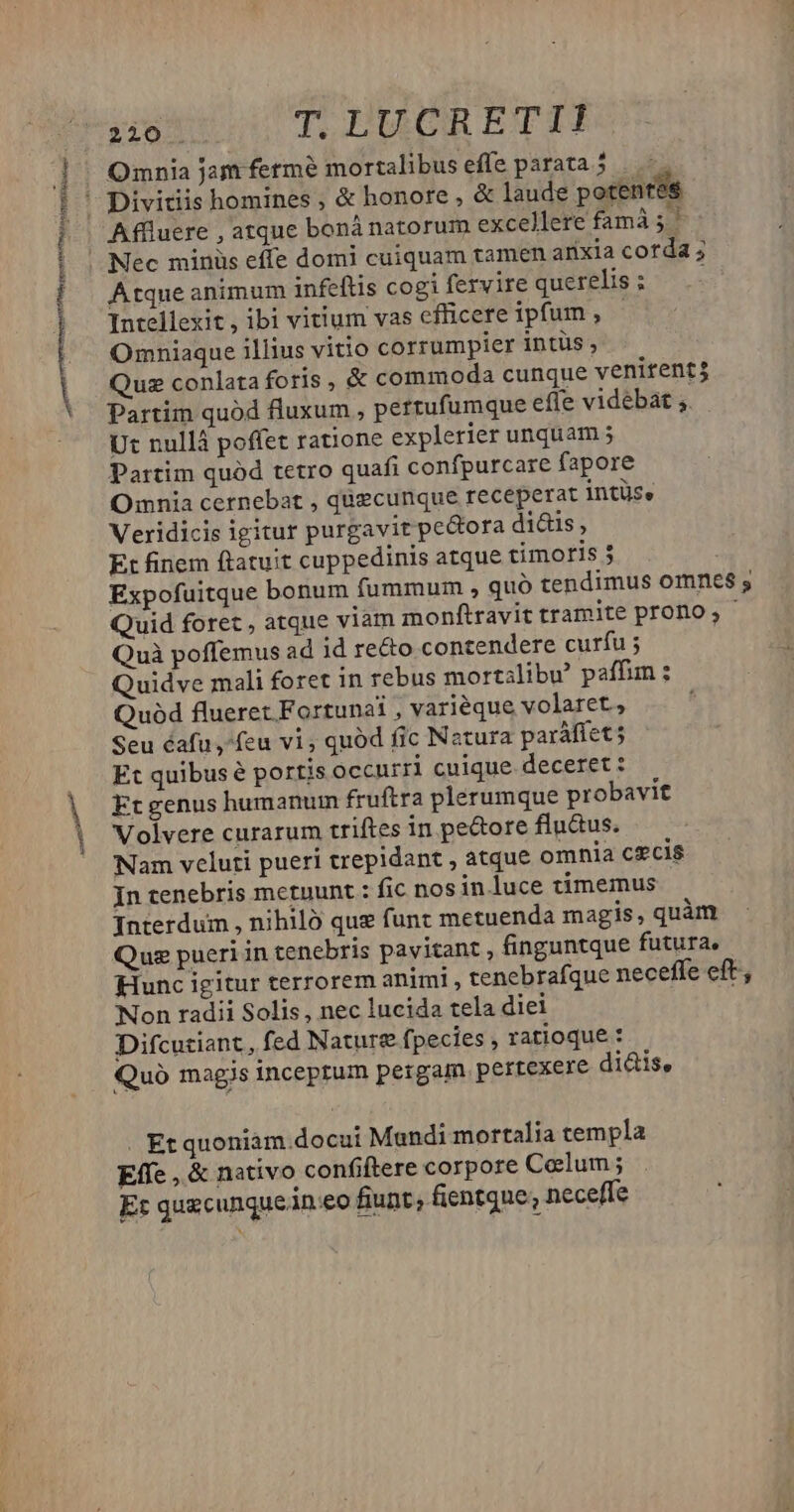 2110. T. DUGRETITI- Omnia jam fermé mortalibus effe parata 5 sh t :j Quz conlata foris , &amp; commoda cunque venitent$ Partim quód fluxum , pertufumque effe videbát ;. Ut nullá poffet ratione explerier unquam 5 Partim quód tetro quafi confpurcare fapore Omnia cernebat , quecunque receperat intüse Veridicis igitur purgavit peQora di&amp;is, Et finem ftatuit cuppedinis atque timoris 5 Expofuitque bonum fummum , quó tendimus omnes s Quid foret , atque viam monftravit tramite prono; - Quà poffemus ad id re&amp;o contendere curfu ; Quidve mali foret in rebus mortalibe paffim : Quod flueret Fortunati , variéque volaret, Seu éafu ,feu vi, quód fic Natura paráfíet5 Et quibus é portis occurri cuique deceret : Ft genus humanum fruftra plerumque probavit Volvere curarum triftes in pedore flu&amp;tus. Nam veluti pueri trepidant , atque omnia cecis In tenebris metuunt : fic nos in.luce timemus Interdum , nihiló quz funt metuenda magis, quàm Quz pueri in tenebris pavitant , finguntque futura, Hunc igitur terrorem animi , tenebrafque neceffe eft, Non radii Solis , nec lucida tela diei Difcutiant, fed Nature fpecies , ratioque : Quo magis inceprum pergam pertexere di&amp;is, . Kt quoniàm.docui Mandi mortalia templa Effe , &amp; nativo confiftere corpore Celum; Et quxcunquein.eo fiunt; fientque; neceffe