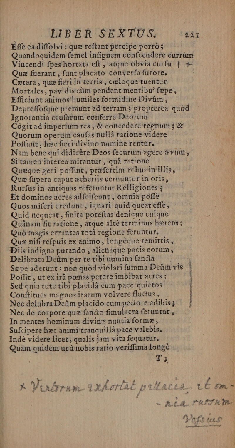 LIBER SEXTU ;S. £àl Effe ea diffolvi: quz reftant percipe porró; Quandoquidem femel infignem confcendere currum Vincend! fpes hortata eft , atque obvia curfu | 4- Quz fuerant , funt placato converfa furore. Cetera , que fieri in terris , caeloque tuentur Mortales, pavidis cüm pendent mentibu' fepe, Efficiunt animos humiles formidine Divüm , Depreffofque preriunt ad terram 5 propterea quód Ignorantia caufarum conferre Deorum Cogit ad imperium res , &amp; concedere regnum ; &amp; Quorum operum caufas nullà ratione videre Poffurit , hec fieri divino numine rentur, Nam bene qui didicére Deos fecurum agere *vum , Si tamen interea mirantur, quà ratione d i Queque geri poffint, prefertim rcbucin illis, Quz fupera caput gtheriis cernuntur in oris; Rurfus in antiquas referuntur Relligiones ; Et dominos acres adfcifcunt , ómnia poffe Quos miferi credunt , ignari quid queat effe, Quid nequeat, finita poteftas denicue cuique n Quánam fit ratione , atque alté terminus herens: Quó magis errantes totà regione feruntur. Quse nifi refpuis ex animo , longéque remittis , Diis indigna putando , alienaque pacis corum, Delibrata Dcüm per te tibi numina fanda Sepe aderunt ; non quód violari fumma Deüm vis Poffit , ut ex irá poenas petere imbibat acres : : Sed quia tute tibi placidà cum pace quietos ; Conftitues magnos irarum volvere flu&amp;us , ! Nec delubra Dcám placido cum pe&amp;ore adibis ; | Nec de corpore quz fancto fimulacra feruntur , In mentes hominum divin» nuntia form? , Sufcipere hec animi tranquillá pace valebis, Inde videre licet , qualis jam vita fequatur. Quam quidem ut ànobis ratio veriffima longe T'3 ii Y LÀ 1 : f ; Li [e á li ^ » y LAZFFILE.2XÁA LAC poALACLAL T.C m ] ld * s y — hid nemmu m de Mo *o* kd , d ori