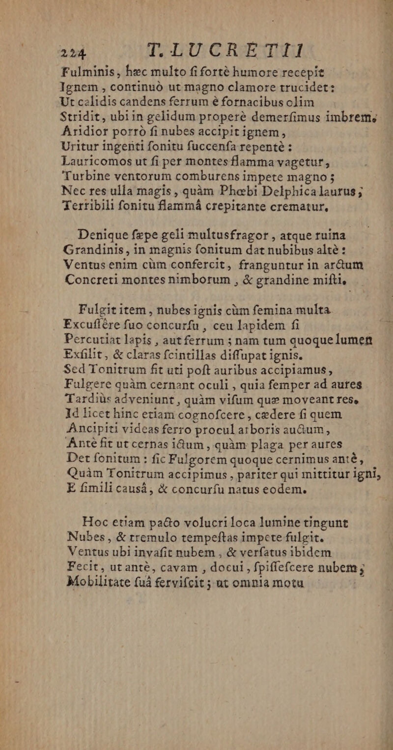 214 T; IU GCRJu Fulminis, hzc multo fi forté humore recepit Ignem , continuó ut magno clamore trucidet: Ut calidis candens ferrum é fornacibus clim Stridit, ubiin gelidum properé demerfimus imbrem; Aridior porró fi nubes accipit ignem. » Uritur ingenti fonitu fuccenfa repenté : Lauricomos ut fi per montes flamma vageturt , Turbine ventorum comburens impete magno Nec res ulla magis , quàm Phoebi Delphicalaurus; XYerribili fonitu flammá crepitante crematur, Denique fzpe geli multusfragor , atque ruina. Grandinis, in magnis fonitum dat nubibus alté : Ventus enim cüm confercit, franguntur in ar&um Concreti montes nübbosum , & grandine mifti, Fulgit item , nubes ignis cim femina multa Excuflére fuo concurfu , ceu lapidem fi Percutiat lapis , aut ferrums ; nam tum quoque lumen Exfilit, & claras fcintillas diffupati ignis. Sed Tonitrum fit uti poft auribus accipiamus, Fulgere quàm cernant oculi , quia femper ad aures Tardiüs adveniunt , quàm vifum que moveant res, ld licet hinc etiam cognofcere , cedere fi quem Ancipiti videas ferro procul AIDE au&um, Anté fit ut cernas idum , quàm plaga per aures Det fonitum: fic Fulgorem quoque cernimus anté, Quàm Tonitrum accipimus, pariter qui mittitur igni, E fimili causá; & concuríu natus eodem. Hoc etiam pa&o volucriloca lumine tingunt Nubes , & tremulo tempeftas impete fulgit. Ventus ubi invafit nubem , & verfatus ibidem Fecit, ut anté, cavam , docui , fpiffefcere nubem; Mobilitate fuà fervifcit; ; ut omnla motu
