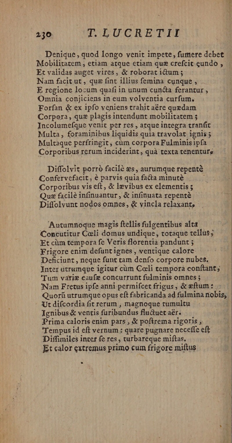Denique , quod longo venit impete, fumere debet Mobilitatem , etiam atque ctiam quz crefcit eundo , Et validas auget vires, & roborat idum ; Nam facit ut , que fint illius femina cunque , E regione locum quafi in unum cun&a ferantur , Omnia conjiciens 1n eum volventia curfum. Forfan & ex 1pfo veniens trahit aére quedam Corpora, quz plagis intendunt mobilitatem ; Incolumefque venit per res , atque integra tranfit Multaque perfringit, cüm corpora Fulminis ipfa Corporibus rerum inciderint, quà texta tenenturs Diffolvit porró facilé 2s, aurumque tepenté Confervefacit , é parvis quia fa&a minuté j Corporibus vis eft, & levibus ex elementis ; Que facilé infinuantur , & infinuata repenté Diffolvunt nodos omnes, & vincla relaxant, Autumnoque magis ftellis fulgentibus alta Concutitur Celi domus undique, totaque tellus; Et cim tempora fe Veris florentià pandunt ; Frigore enim defuntignes , ventique calore Deficiunt , neque funt tam denfo corpore nubes. Inter utrumque igitur cüm Coli tempora conftant; 'Tum varie caufe concurrunt fulminis omnes; —— 'Nam Fretus ipfe anni permifcet frigus, & eftum : Quorü utrumque opus eft fabricanda ad fulmina nobis, - Utdifcordia fit rerum , magnoque tumultu Ignibus & ventis furibundus flu&uet aer. Prima caloris enim pars , & poftrema rigoris , 'Tempus id eft vernum : quare pugnare neceffe eft Diffimiles inter fe res , turbareque miftas. Et calor extremus primo cum frigore miftus E