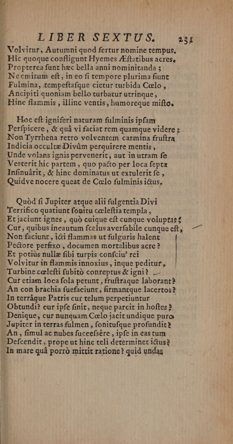 Volvitur, Autumni quod fertur nomine tempus, Hic quoque confligunt Hyemes /Eftatibus acres, Propterea funt hzc bella anni nominitanda ; Necmirum eft, in eo fi tempore plurima fiunt Fulmina, tempeftafque cietur turbida Coelo , Ancipiti quoniam bello turbatur utrinque, Hoc eft igniferi naturam fulminis ipfam Perfpicere , & quà vi faciat rem quamque videre : Indicia occulte Divüm perquirere mentis, Unde volans ignis pervenerit, aut in utram fe Verterit hic partem , quo paco per loca fepta Infinuárit, & hinc dominatus ut extulerit fe , Quod fi Jupiter atque alii fulgentia Divi Terrifico quatiunt fonitu ccleftia templa , Et potiüs nulle fibi turpis confciu rei Pe&ore perfixo, documen mortalibusacre? — | i Volvitur in flammisinnoxius,inque peditur, | Cur etiam loca fola petunt , fruftraque laborant Àn con brachia fuefaciunt , firmantque lacertos? In terráque Patris cur telum perpetiuntur Obtundi? cur ipfe finit, neque parcit in hoftes? Denique, cur nunquam Colo jacit undique pura Jupiter in terras fulmen , fonitufque profundit? An , fimul ac nubes fuccefsére , ipfe in eastum | Defcendit , prope ut hinc teli determinet i&us? In mare quà porro mittit ratione? quid undas