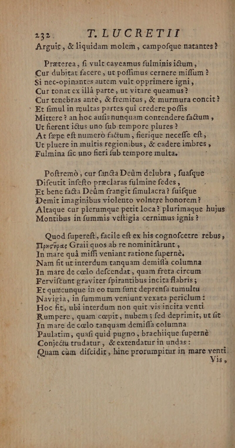 Arguit, & liquidam molem, campofque natantes? Preterea, fi vult cayeamus fulminis idum , Cur dubitat facere , ut poffimus cernere miffum ? Si nec-opinantes autem vult opprimere igni , Cur tonat ex illà parte, ut vitare queamus? Cur tenebras anté, & fremitus, & murmura concit? ' Et fimul in multas partes qui eredera poffis Mittere ? an hoc aufis nunquam contendere faGum , Ut fierent i&us uno fub rempore plures? At fepe eft numeró faGum, fierique neceffe eft, Ut pluere i in multis regionibus; & cadere imbres , Fulmina fic uno fieri fub tempore multa, Poftremó , cur fan&a Deüm delubra , fuafque . Difcutit infefto preclaras fulmine fedes , Et bene fa&a Deüm frangit fimulacra? fuifque Demit imaginibus violento volnere honorem? Altaque cur plerumque petit loca? plurimaque hujus Montibus in fummis veftigia cernimus ignis ? Quod fupereft, facile eft ex ks cognofcetre ——— Ylpscipatc Graii quos ab re nominitárunt , In mare quà miffi veniant ratione fuperné, Nam fit ur interdum canquam demifla columna In mare de celo defcendat, quam freta circum Ferviftant graviter fpirantibus incita labris; Et quecunque in eo tum funt deprenfa tumultu NNavigia, in fummum veniunt vexata periclum : : Hoc fit, ubi interdum non quit vis incita venti. Rumpere, quam ccpit, nubem ; fed deprimit, ut fit Jn mare de celo tanquam demiffa columna Paulatim, quafi quid pugno , brachiique-fuperné Conjecu trudatur, & extendatur in undas: Qyam cüm difcidir, hinc prorumpitur in mare venti. | Vis,