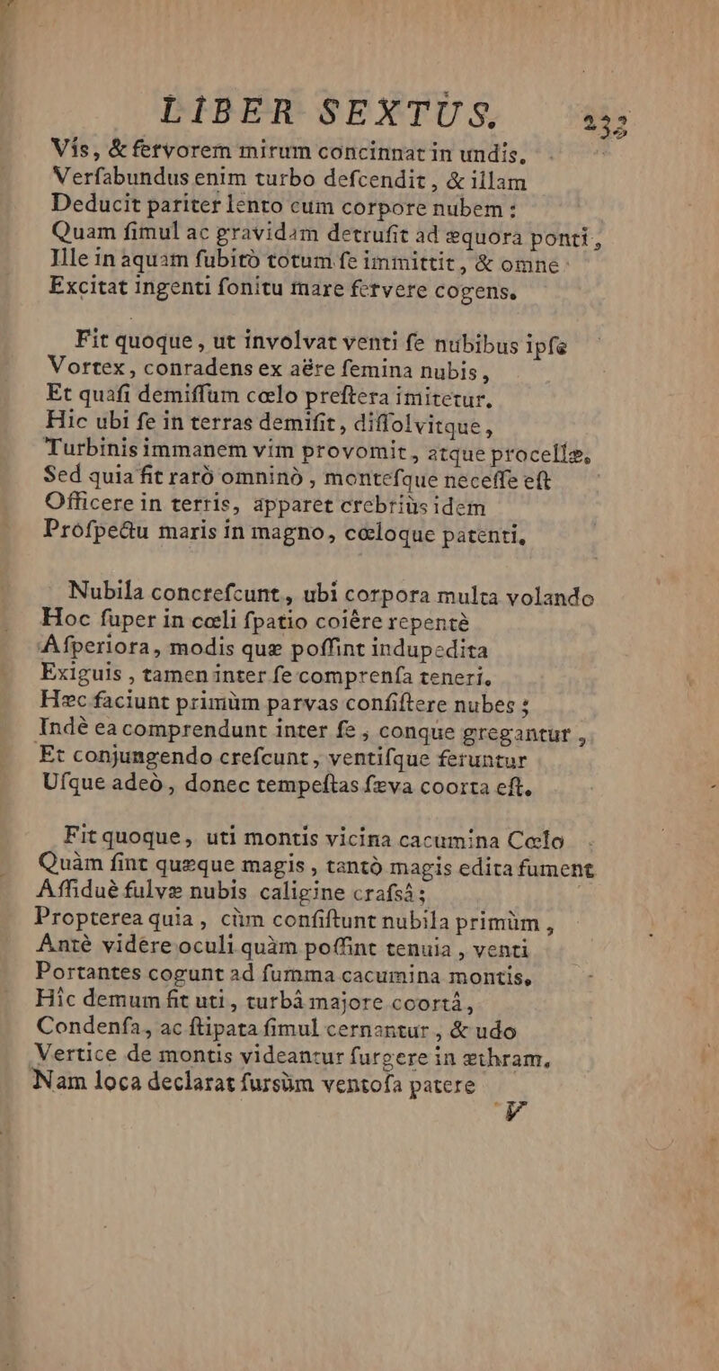 Vis, &amp; fetvorem mirum concinnat in undis, Verfabundus enim turbo defcendit , &amp; illam Deducit pariter lento cum corpore nubem : Quam fimul ac gravidam detrufit ad equora ponti, Ille in aquam fubitó totum fe immittit, &amp; omne: Excitat ingenti fonitu fare fetvere cogens. Fit quoque , ut involvat venti fe nubibus ipfe Vortex, conradens ex a&amp;re femina nubis, Et quafi demiffum calo preftera imitetur. Hic ubi fe in terras demifit, diffolvitque, Turbinis immanem vim provomit , atque procells, Sed quia fit raró omninó , montefque neceffe eft Officere in terris, apparet crebriüs idem Profpe&amp;u maris in magno, ccloque patenti, Nubila conctefcunt, ubi corpora multa volando Hoc füper in coeli fpatio coiére repenté Afperiora, modis qug poffint indupcdita Exiguis , tamen inter fe comprenfa teneri, Hec faciunt primüm parvas confiftere nubes : Indé ea comprendunt inter fe , conque gregantur , Et conjungendo crefcunt , ventifque feruntur Ufque adeó , donec tempeftas fva coorta eft. Fitquoque, uti montis vicina cacum/na Coelo Quàm fint queque magis , tantó magis edita fument Affidué fulve nubis caligine crafsá; Propterea quia, cüm confiftunt nubila primüm , Antié vidére oculi quàm poffint tenuia , venti Portantes cogunt ad fumma cacumina montis, Hic demum fit uti, turbá majore ccortà, Condenfa, ac ftipata fimul cernantur , &amp; udo Vertice de montis videantur furgere in ethram, Nam loca declarat fursüm ventofa patere Ww