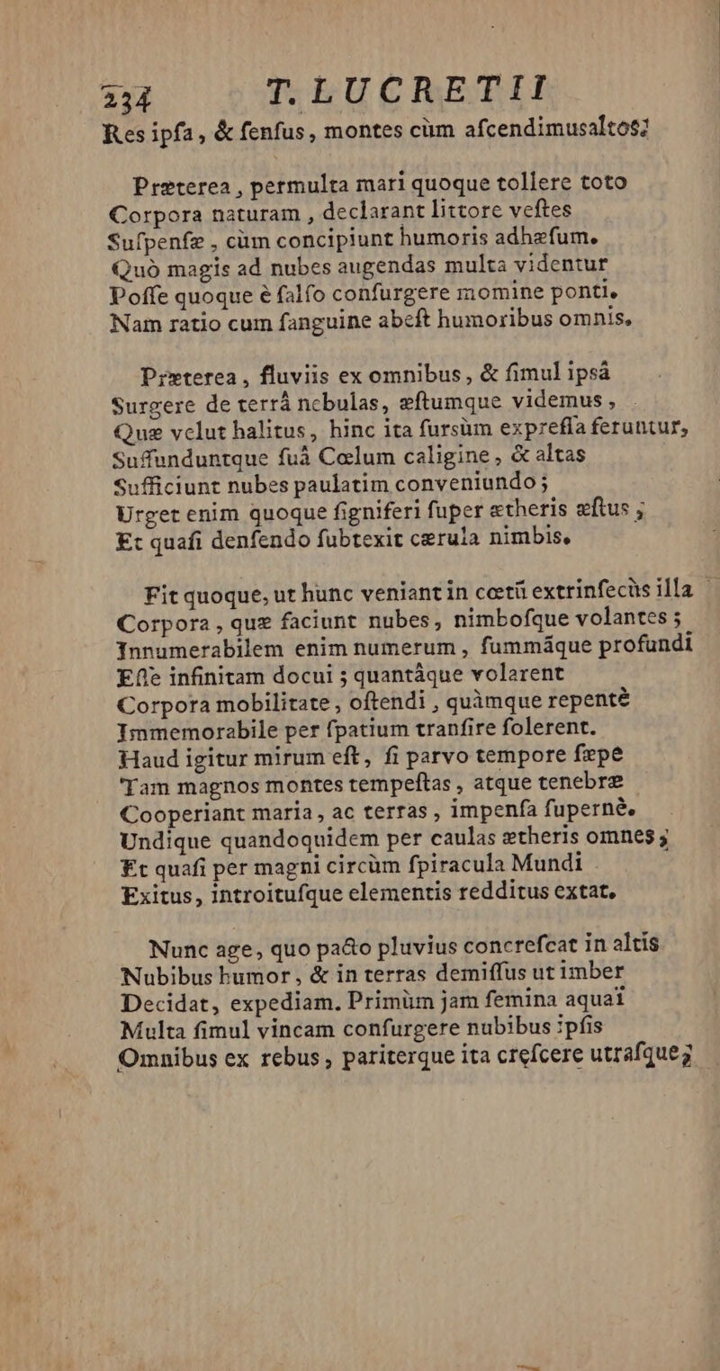 Res ipfa, & fenfus, montes cüm afcendimusaltos? Preterea , permulta mari quoque tollere toto Corpora naturam , declarant littore veftes Sufpenfz , càm concipiunt humoris adhefum. Quó magis ad nubes augendas multa videntur Poffe quoque e falfo confurgere momine ponti, Nam ratio cum fanguine abeft humoribus omnis, Prxterea, fluviis ex omnibus, & fimul ipsá Surgere de terrá nebulas, eftumque videmus, Que vclut halitus, hinc ita fursüm exprefía feruntur; Suffunduntque fuà Colum caligine, & altas Sufficiunt nubes paulatim conveniundo; Urget enim quoque figniferi fuper «theris eftus ; E: quafi denfendo fubtexit cerula nimbis, Fit quoque, ut hunc veniant in ceti extrinfecüs illa | Corpora , que faciunt nubes, nimbofque volantes 5 Innumerabilem enim numerum , fummáque profundi Efe infinitam docui ; quantáque volarent Corpora mobilitate , oftendi , quàmque repente Immemorabile per fpatium tranfire folerent. Haud igitur mirum eft, fi parvo tempore fepe 'Tam magnos montes tempeftas , atque tenebre Cooperiant maria, ac terras , impenfa fuperné, Undique quandoquidem per caulas ztheris omnes ; £t quafi per magni circüm fpiracula Mundi : Exitus, introitufque elementis redditus extat, Nunc age, quo pa&o pluvius concrefcat in altís Nubibus humor, & in terras demiffus ut imber Decidat, expediam. Primüm jam femina aquai Multa fimul vincam confurgere nubibus :pfis Omnibus ex rebus , pariterque ita ctefcere utrafqueg