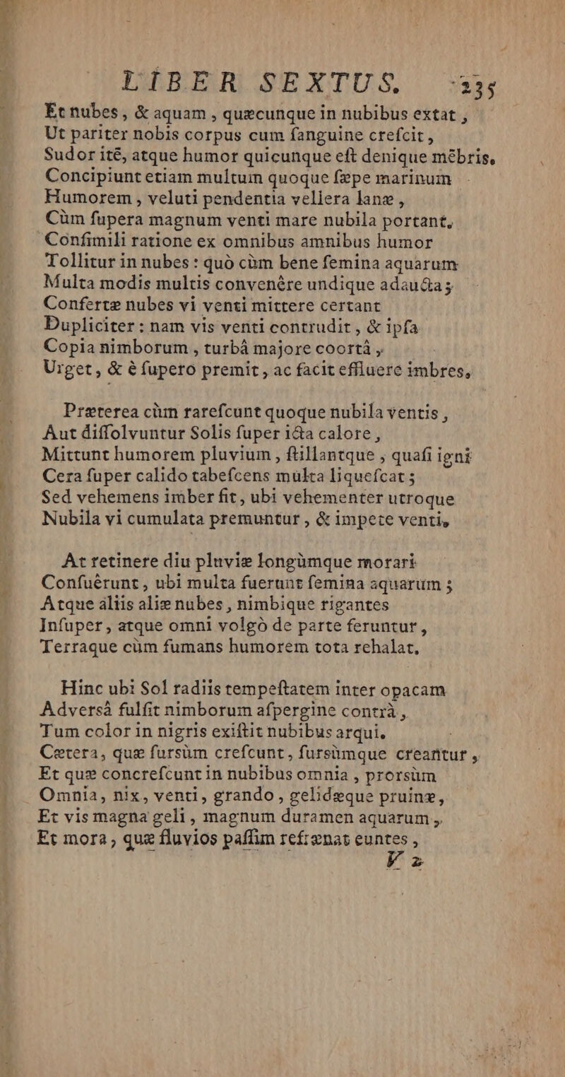 LWBEERQUIEBEXTUS Et nubes, &amp; aquam , quecunque in nubibus extat , Ut pariter nobis corpus cum fanguine crefcit , Sudor ité, atque humor quicunque eft denique mébris, Concipiunt etiam multum quoque fepe marinum Humorem , veluti pendentia veliera lane, Cüm fupera magnum venti mare nubila portant, Confimili ratione ex omnibus amnibus humor Tollitur in nubes : quó càm bene femina aquarum Multa modis multis convenére undique adau&amp;a; Conferte nubes vi venti mittere certant Dupliciter : nam vis venti contrudit , &amp; ipfa Copia nimborum , turbá majore coortá , Uiget, &amp;é fupeto premit, ac facit effluere imbres, Preterea ciun rarefcunt quoque nubila ventis , Aut diffolvuntur Solis fuper i&amp;a calore, Mittunt humorem pluvium , fillantque , quafi igni Cera fuper calido tabefcens multa liquefcat ; Sed vehemens imber fit, ubi vehementer utroque Nubila vi cumulata premuntur , &amp; impete venti, At retinere diu pluvie longümque morari Confuérunt , ubi multa fuerunt femina aquarum 5 Atque aliis alie nubes , nimbique rigantes Infuper, atque omni volgó de parte feruntur, Terraque cüm fumans humorem tota rehalat., Hinc ubi $01 radiis tempeftatem inter opacam Adversà fulfit nimborum afpergine contrà , Tum color in nigris exiftit nubibus arqui, Cetera, qug fursüm crefcunt, fursümque creantur , Et qus concrefcunt in nubibus omnia , prorsüm Omnia, nix, venti, grando, gelideque pruing, Et vis magna geli , magnum duramen aquarum ,. Et mora, quz fluvios paffun refrenat SS : z