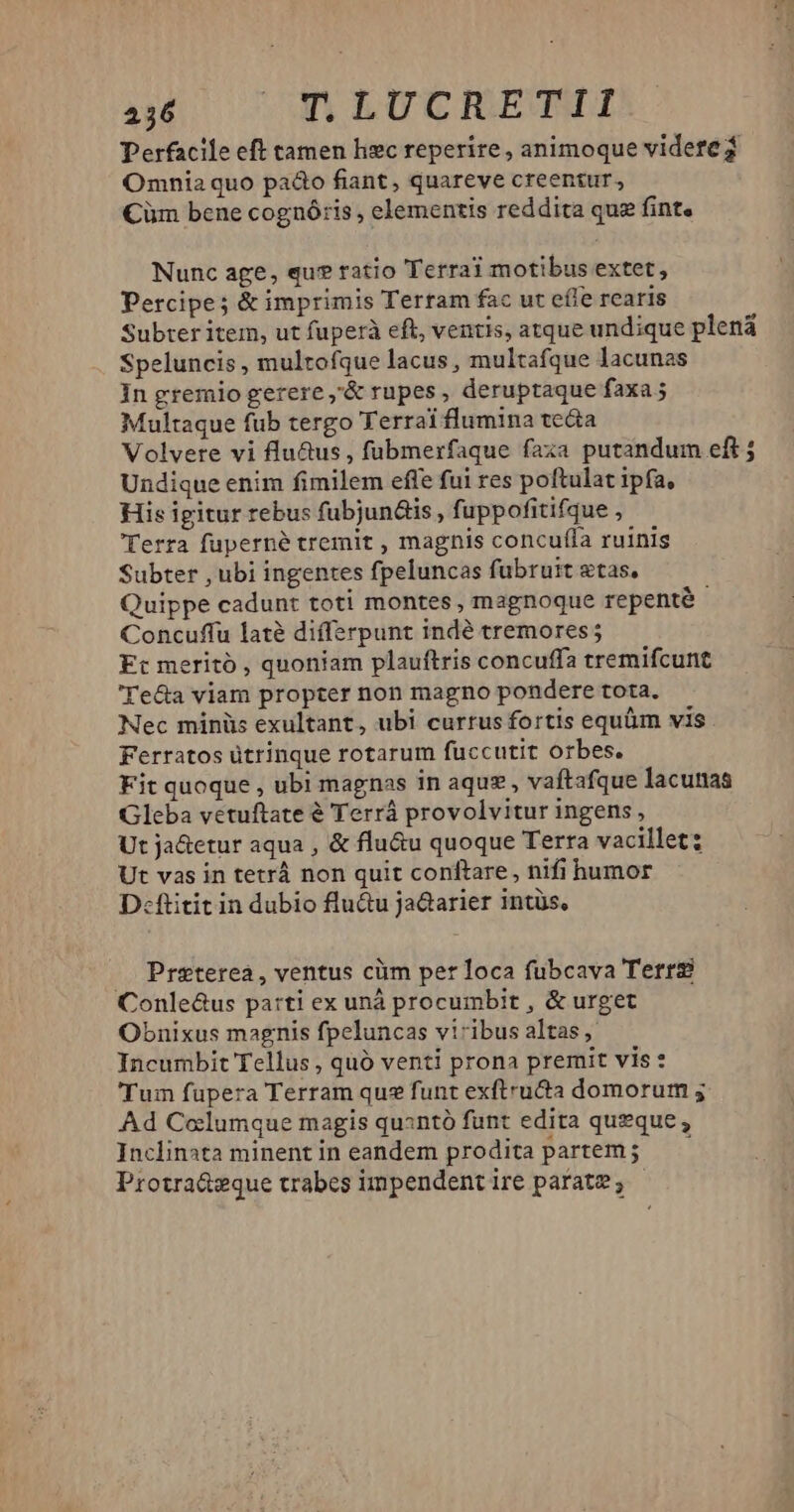 Perfacile eft tamen hzc reperire , animoque videte? Omnia quo pado fiant, quareve creentur, Cüm bene cognóris , elementis reddita qua fint. Nunc age, qu? ratio Terrai motibus extet, Percipe; & imprimis Terram fac ut effe rcaris Subter item, ut fuperà eft, ventis, atque undique plena Speluncis , multofque lacus , multafque lacunas In gremio gerere ,'& rupes, deruptaque faxa; Multaque fub tergo Terrai flumina te&a Volvere vi flu&us , fubmerfaque faxa putandum eft ; Undique enim fimilem effe fui res poftulat ipfa, His igitur rebus fubjun&is , fuppofitifque , Terra fuperné tremit , magnis concuffa ruinis Subter , ubi ingentes fpeluncas fübruit stas, Quippe cadunt toti montes, magnoque repenté Concuffu laté differpunt indé tremores ; Ft meritó , quoniam plauftris concuffa tremifcunt 'Te&a viam propter non magno pondere tota. Nec minüs exultant, ubi currus fortis equüm vis Ferratos ütrinque rotarum fuccutit orbes. Fit quoque , ubi magnas in aquz , vaftafque lacunas Gleba vetuftate & Terráà provolvitur ingens, Ut ja&etur aqua , & flu&u quoque Terra vacillet; Ut vas in tetrá non quit conftare, nifi humor Dcftitit in dubio flu&u jadarier intüs, . Preterea, ventus cüm per loca fubcava Terrg Conle&us parti ex unà procumbit , & urget Obnixus magnis fpeluncas viribus altas ,' Incumbit Tellus , quó venti prona premit vis : Tum fupera Terram que funt exftruta domorum ; Ad Columque magis quantó funt edita queque, Inclinata minentin eandem prodita partem; — — Protra&eque trabes impendent ire parate; |
