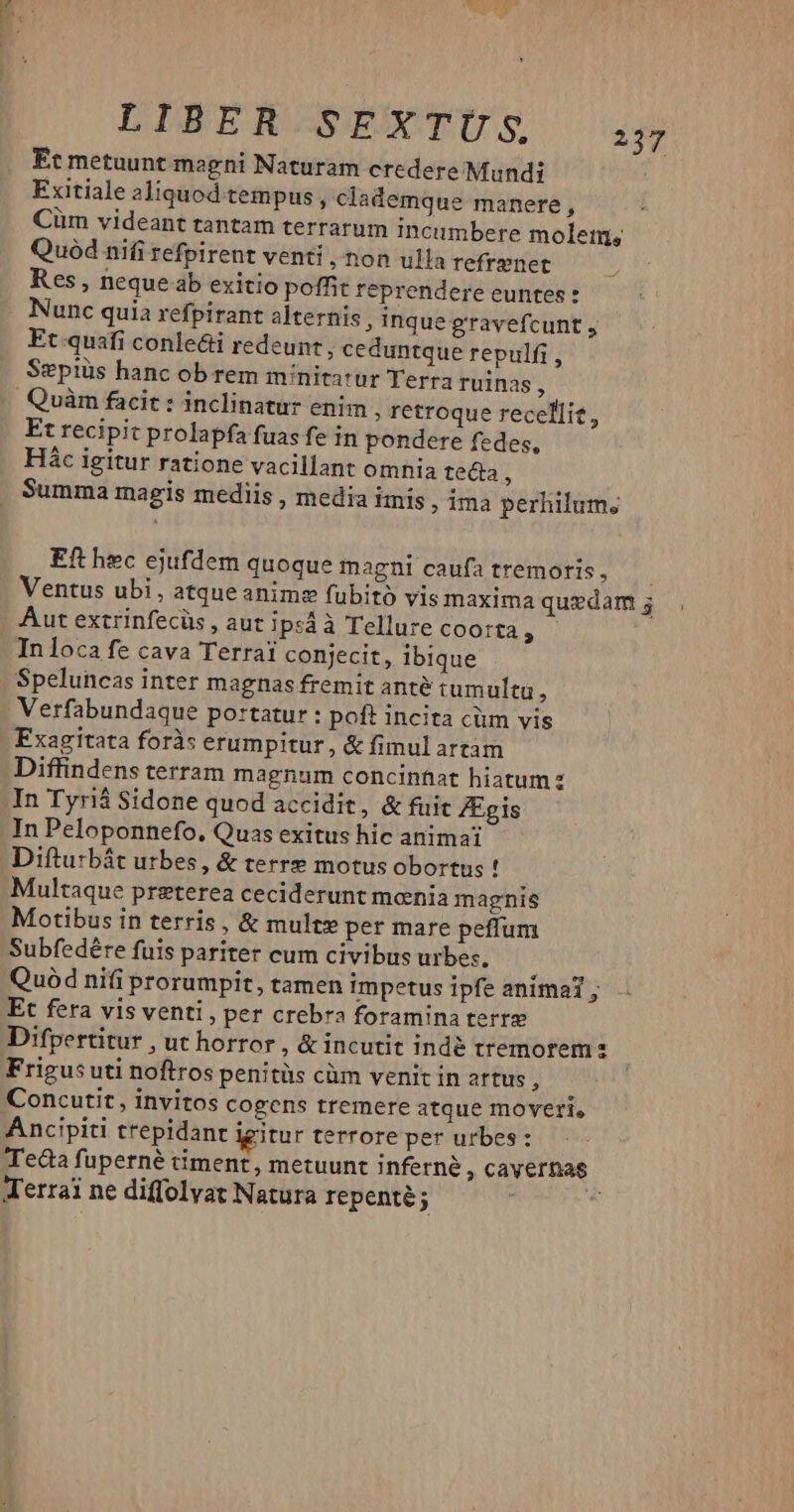 Et metuunt magni Naturam credere Mundi Exitiale aliquod tempus , clademque manere ^ Cüm videant tantam terrarum incumbere molem; Quód nifi refpirent venti , non ulla refrenet Res, nequeab exitio poffit reprendere euntes: Nunc quia refpirant alternis, inque gravefcunt , Et quafi conle&i redeunt, ceduntque repulfi , Sepiüs hanc ob rem minitatur Terra ruinas, Quàm facit: inclinatur enim ; retroque recellie, Et recipit prolapfa fuas fe in pondere fedes, Hác igitur ratione vacillant omnia te&a ; Summa magis mediis , media imis , ima perhilum; Eft hec ejufdem quoque magni caufa tremoris, Ventus ubi, atque anime fubito vis maxima quedam; . Aut extrinfecüs , aut ipsáà Tellure coorta : In loca fe cava Terrai conjecit, ibique Speluncas inter magnas fremit anté tumultu , Verfabundaque portatur : poft incita cüm vis Fxagitata foràs erumpitur, & fimul attàm Diffindens terram magnum concinnat hiatum: In Tyriá Sidone quod accidit, & fuit ZEgis In Peloponnefo. Quas exitus hic animai Difturbát urbes, & terre motus obortus ! Multaque preterea ceciderunt monia magnis Motibus in terris , & mult» per mare peffum Subfedére fuis pariter cum civibus urbes. Quód nifi prorumpit, tamen impetus ipfe animat ; Et fera vis venti, per crebra foramina tert Difpertitur , ut horror , & incutit indé tremorem s Frigusuti noftros penitüs cüm venit in artus , Concutit, invitos cogens tremere atque moveri, Ancipiti trepidant igitur terrore per urbes: Teda fuperné timent, metuunt inferne , cavernas Terrai ne diffolvat Natura repenté ;