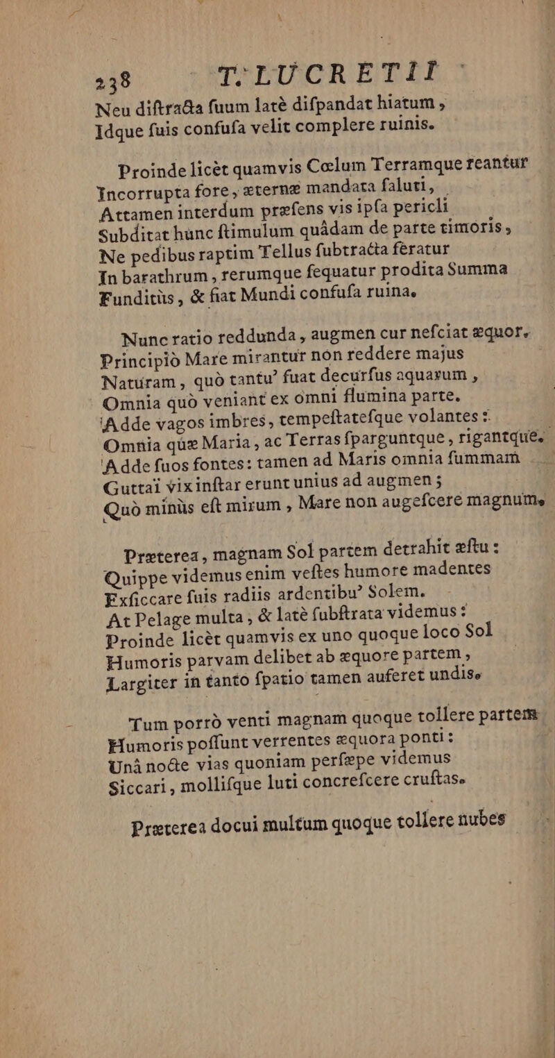 Neu diftrada fuum laté difpandat hiatum ; Idque fuis confufa velit complere ruinis. Proinde licét quamvis Colum Terramque reantur Jncorrupta fore, eterne mandata faluti, | Attamen interdum prefens vis ip(a pericli Subditat hunc ftimulum quádam de parte timoris, Ne pedibus raptim Tellus fubtra&ta feratur In barathrum , rerumque fequatur prodita Summa Funditüs, & fiat Mundi confufa ruina, Nunc ratio teddunda , augmen cur nefciat £quor, Principio Mare mirantur non reddere majus Natüram , quó tantu' fuat decurfus aquarum , Omnia quo veniant ex omni flumina parte. iA dde vagos imbres, tempeftatefque volantes Omnia qüz Maria , ac Terras fparguntque , rigantque. !'A dde fuos fontes: tamen ad Maris omnia fummam Guttai vixinftar erunt unius ad augmen ; Quà minüs eft mirum , Mare non augefcere magnum, Preterea, magnam Sol partem detrahit eftu : Quippe videmus enim veftes humore madentes Exficcare fuis radiis ardentibu* Solem. At Pelage multa , & laté fubftrata videmus : Proinde licét quamvis ex uno quoque loco Sol Humoris parvam delibet ab &quore partem , Largiter in tanto fpatio tamen auferet undise Tum porró venti magnam quoque tollere partem Eumoris poffunt verrentes equora ponti: Unà no&e vias quoniam perfepe videmus Siccari , mollifque luti concrefcere cruftase Preterea docui multum quoque tollere nubes