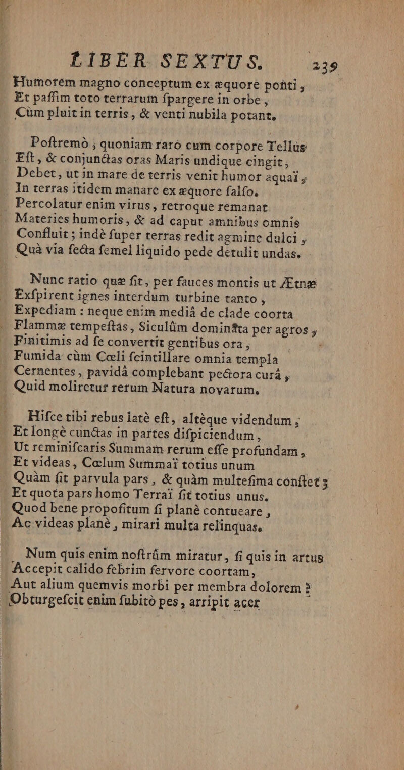 1: Humorem magno conceptum ex zquoré poti , Et paffim toto terrarum fpargere in orbe , Cüm pluit in terris, & venti nubila potant, Poftremó ; quoniam raró cum corpore Tellus Eft , & conjunéias oras Maris undique cingit, Debet, ut in mare de terris venit humor aquai In terras itidem manare ex zquore falfo. Percolatur enim virus, retroque remanat Materies humoris , & ad caput amnibus omnis Confluit ; indé fuper terras redit agmine dulci , Quà via fecta femel liquido pede detulit undas. Nunc ratio quz fit, per fauces montis ut ZEtnse Exfpirent ignes interdum turbine tanto , Expediam : neque enim mediá de clade coorta Flamme tempeftas , Siculüm domintta per agros y Finitimis ad fe convertit gentibus ora , , Fumida cüm Cali fcintillare omnia templa Cernentes , pavidá complebant pe&ora curá Quid moliretur rerum Natura novarum. Hifce tibi rebus laté eft, altéque videndum i Et longé cunáas in partes difpiciendum, Ut reminifcaris Summam rerum effe profundam, Ft videas, Caelum Summai totius unum Quàm fit parvula pars , & quàm multefima conftet s Et quota pars homo Terrai fit totius unus. Quod bene propofitum fi plané contucare , Ac videas plané , mirari multa relinquas, Num quis enim noftrüm miratur, fi quis in artus Accepit calido febrim fervore coortam, Aut alium quemvis morbi per membra dolorem : Obturgefcit enim fubitó pes , arripit acer