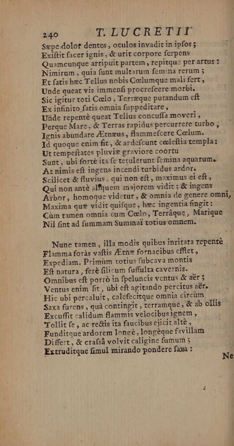 W^ TLUCRETIIÜ Sepe dolot dentes , oculos invadit in ipfos; Exiftit facer ignis, & urit corpore ferpens Quamcunque arripuit partem , repitque per attus 7 Nimirum , quia funt multirum femina rerum 5 Ft fatis hec Tellus nobis Coelumque mali fert , Unde queat vis immenfi procrefcere morbi. Sic igitur toti Calo , Terreque putandum eft Ex infinito fatis omnia fuppeditare , Uide repenté queat Tellus concufía moveri , Perque Mare, & Terras rapidus percurrere turbo ; Jenis abundare /Etnzus, flammefcere Colum. . ld quoque enim fit , & ardefcunt ceeleftia cempla: Uttempeftates pluvig graviore coortu — Sunt , ubi forte ita fe tetulerunt femina aquarum. A: nimis eft ingens incendi turbidus ardor. Scilicet & fluvius. qui non eft , maximus ei eft, Qui non anté alfquem majorem vidit ; & ingens Aibor, homoque videtur , & omnia de genere omni, Maxima qu? vidit quifque , hec ingentia fingit : Cüm tamen omnia cum C«lo, Terráque , Marique Nil fint ad fummam Suminal totiusomnem. Nunc tamen , illa modis quibus inritata fepenté Flamma foris vaftis /Etn fornacibus efflet, ; Expediam, Primüm totius fubcava montis Eft natura , feré filicum fuffulta cavernis. Omnibus eft porró in fpeluncis ventus & aér 5 Ventus enim £ft , ubi eft agitando percitus aér, Hic ubi percaluit, calefecitque omnia circüm Saxa furens , quà contingit , terramque , & ab ollis Excuffit calidum flammis velocibusignem , Tollit fe , ac reáis ita faucibus ejicit alté , Funditque ardorem loneé, longeque favillam Differt, & ctafsá volvitcaligine fumum ; Extruditque fimul mirando pondere faxa ; k : e IN