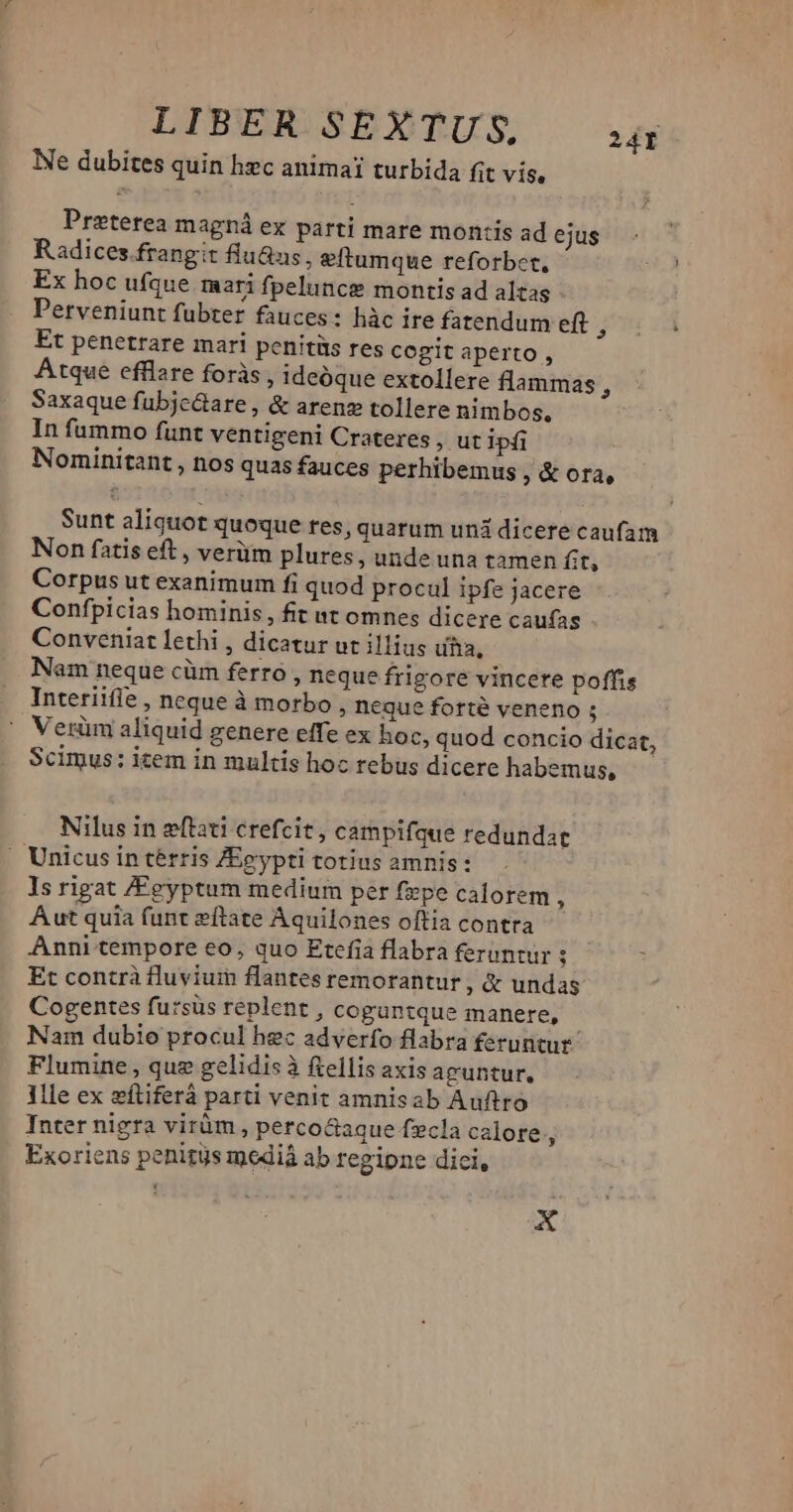 LINBROSÉXTUS wg Ne dubites quin hec animai turbida fit vis, Preterea magná ex parti mare montis ad ejus Radices.frangit flu&us, eftumque reforber, Ex hoc ufque mari fpelunce montis ad alzas Perveniunt fubter fauces: hàc ire fatendum eft , Et penetrare mari penitüs res cogit aperto , Atque efflare foràs , ideóque extollere flammas , Saxaque fubjc&are , & arenz tollere nimbos, In fummo funt ventigeni Crateres , ut ipfi Nominitant , nos quas fauces perhibemus » & ora, Sunt aliquot quoque res, quarum unà dicere caufam Non fatis eft , verüm plures, unde una tamen fit, Corpus ut exanimum fi quod procul ipfe jacere Confpicias hominis, fit nt omnes dicere caufas Conveniat lethi , dicatur ut illius uha, Nam neque cüm ferro , neque frigore vincere poffis Interiifie , neque à morbo Degue forte veneno ; Verüm aliquid genere effe ex hoc, quod concio dicat, Scimus: item in multis hoc rebus dicere habemus, Nilus in eftati crefcit, campifque redundat » Unicus in térris ZEeypti totius amnis: Is rigat ZFeyptum medium per fepe calorem , Aut quia funt eftate Aquilones oftia contra Anni tempore eo, quo Etefia flabra feruntur ; Et contrà fluviuin flantes remorantur , & undas Cogentes fursüs replent , coguntque manere, Nam dubio procul hec adverfo flabra feruntur Flumine , que gelidis à ftellis axis aguntur. llle ex zítiferà parti venit amnisab Auftro Inter nigra virüm , perco&aque fzcla calore, Exoriens penitys mediá ab regipne dici, x