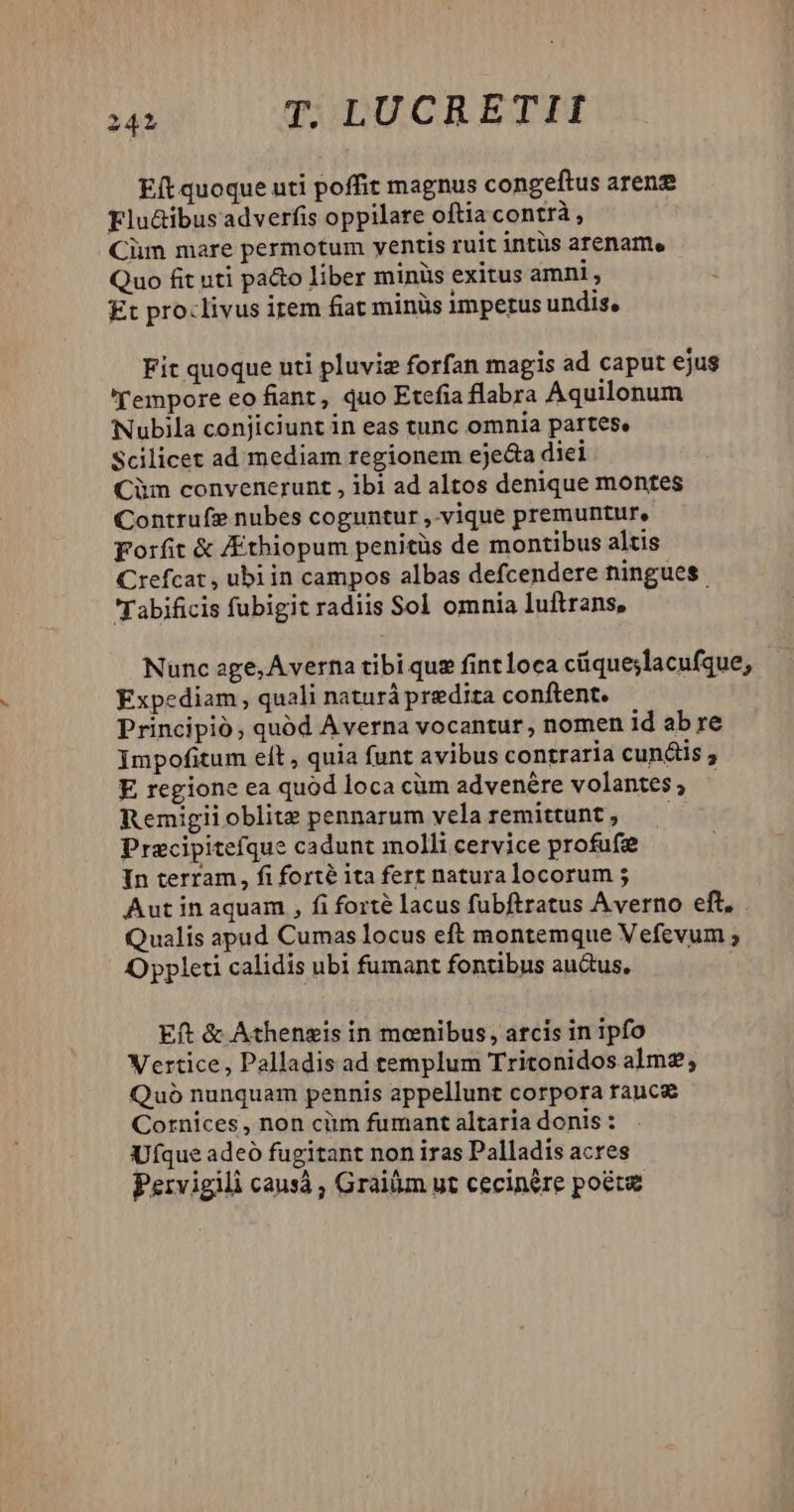 Eft quoque uti poffit magnus congeftus aren Flu&ibusadverfis oppilare oftia contrà, Cim mare permotum ventis ruit intüs arename Quo fit uti pato liber minüs exitus amni , £t pro:livus irem fiat minüs imperus undis, Fit quoque uti pluviz forfan magis ad caput ejus 'Tempore eo fiant, quo Etefia flabra Aquilonum Nubila conjiciunt in eas tunc omnia partese Scilicet ad mediam regionem eje&a diei Cim convenerunt , ibi ad altos denique montes Contrufe nubes coguntur ,.vique premuntur, porfit & /Ethiopum penitüs de montibus altis Crefcat , ubi in campos albas defcendere ningues. Tabificis fubigit radiis Sol omnia luftrans, Nunc age, Averna tibi que fintloca cüqueslacufque, Expediam , quali naturá predia conftent. Principió, quód Averna vocantur, nomen id abre Impofitum elt , quia funt avibus contraria cundis ; E regione ea quód loca cüm advenére volantes; - Remigiioblite pennarum velaremittunt, —— Precipitefque cadunt inolli cervice profufee In terram, fi forté ita fert naturalocorum ; Aut in aquam , fi forté lacus fubftratus Averno eft, . Qualis apud Cumas locus eft montemque Vefevum ; Oppleti calidis ubi fumant fontibus auus, | Eft & Athensgis in menibus, arcis in ipfo Vertice, Palladis ad templum Tritonidos alme; Quó nunquam pennis appellunt corpora rauca Cornices , non cüm fumant altaria donis : Ufque adeó fugitant non iras Palladis acres Pervigili causà ; Graiüm ut cecinere poete