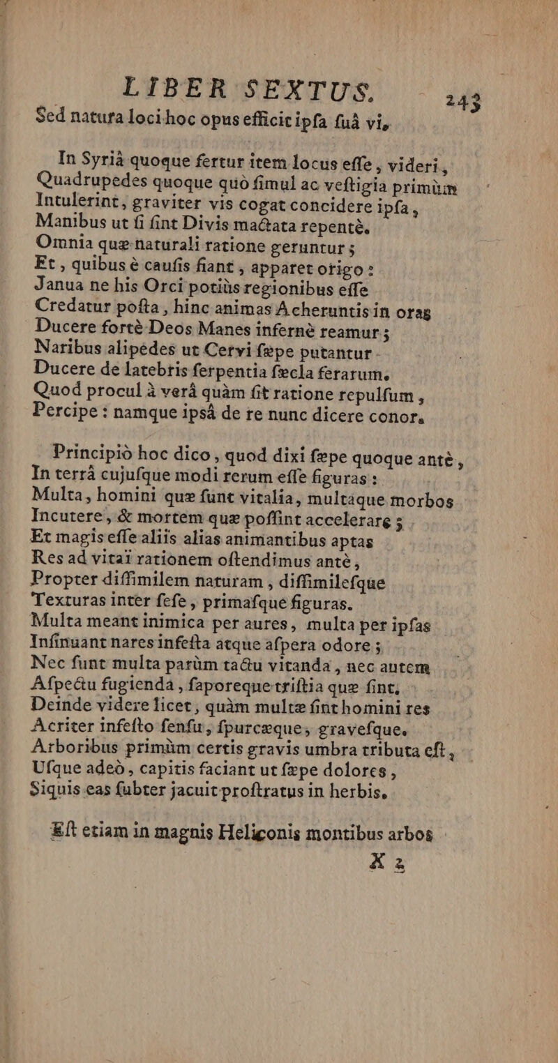 LIPERSEXTUS i4 Sed natura loci hoc opus efficitipfa fuá vi, In Syrià quoque fertur item locus effe , videri $ Quadrupedes quoque quó fimul ac veftigia primüm Intulerint, graviter vis cogat concidere ipfa, Manibus ut fi fint Divis ma&ata repente. Omnia que naturali ratione geruntur ; Et , quibus é caufis fiant , apparet ofigo Janua ne his Orci potiiis regionibus eífe Credatur pofta , hinc animas Acheruntis ín orag Ducere forté-Deos Manes inferné reamur H Naribus alipedes ut Cervi fepe putantur. Ducere de latebris ferpentia fecla ferarum, Quod proculà verá quàm fit ratione repulfum , Percipe : namque ipsá de re nunc dicere conor, Principio hoc dico , quod dixi fepe quoque ante, In terrá cujufque modi rerum effe figuras : Multa, homini quz funt vitalia, multáque morbos Incutere, & mortem quz poffint accelerare - Et magis effe aliis alias animantibus aptas Res ad vitai rationem oftendimus anté , Propter diffimilem naturam , diffimilefque Texturas inter fefe , primafque figuras. Multa meant inimica per aures, multa per ipfas Infinuant nares infefta atque afpera odore ; Nec funt multa parüm tau vitanda , nec autem Afpeüu fugienda , faporeqne'triftia quz fint, Deinde videre licet , quàm multe fint homini res Acriter infefto fenfu, fpurceques gravefque. Arboribus primüm certis gravis umbra tributa cft, Ufque adeó , capitis faciant ut fepe dolores , Siquis eas fubter jacuit proftratus in herbis, &ít etiam in magnis Heliconis montibus arbos - X2 -—