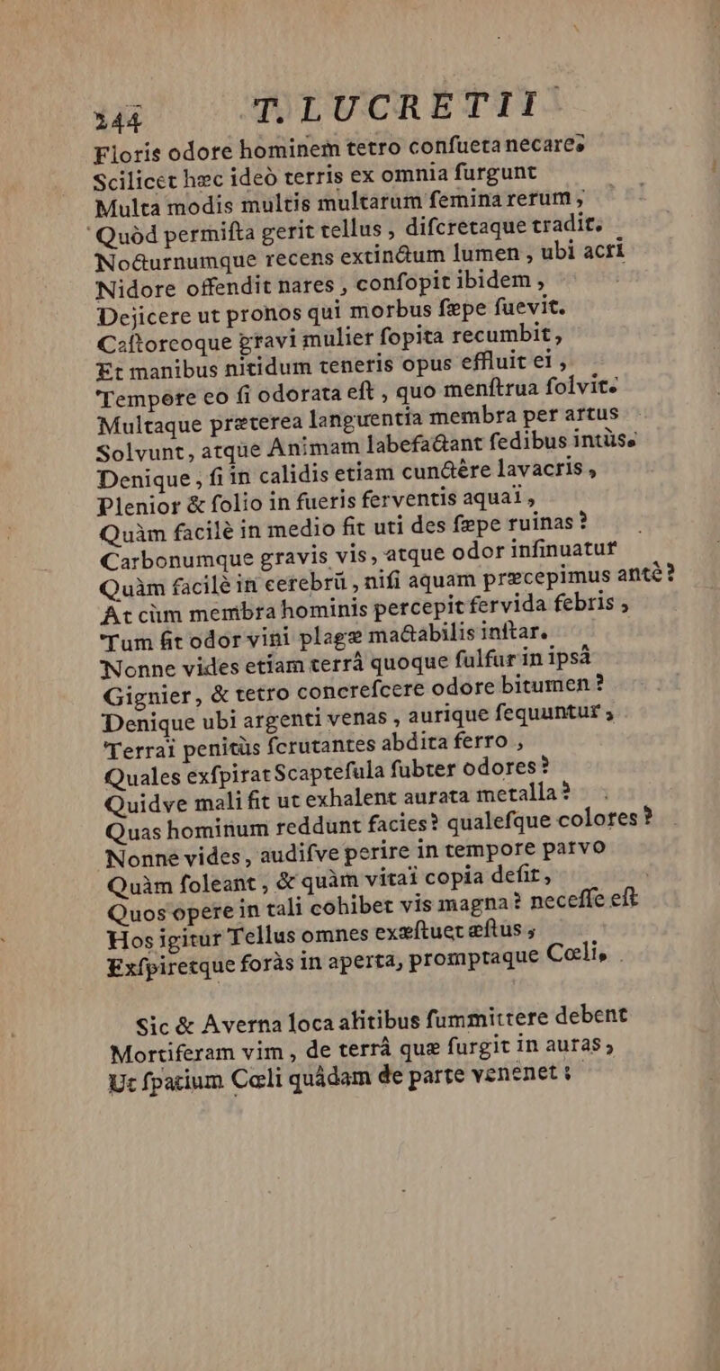 344 TLUCRETII Fiori odore hominem tetro confueta necare; Scilicet hec ideó terris ex omnia furgunt Multa modis multis multarum femina rerum , 'Quód perrifta gerit tellus difcretaque tradit, No&urnumque recens extin&um lumen , ubi acri Nidore offendit nares , confopit ibidem , Dejicere ut pronos qui morbus fpe fuevit. Csftorcoque gravi mulier fopita rec umbit, Et manibus nitidum teneris opus effluit el; 'Tempete eo fi odorata eft , quo menftrua foivite Multaque preterea languentia membra per artus Solvunt, atque Animam labefaüant fedibus intüss Denique , fiin calidis etiam cunáére lavacris , Plenior & folio in fueris ferventis aqual , Quim facile in medio fit uti des fepe ruinas ? Carbonumque gravis vis, atque odor infinuatuf Quàm facilé in cerebrü , nifi aquam precepimus anté? Atcüm membra hominis percepit fervida febris , Tum fit odor vini plage ma&abilis inftar, Nonne vides etíam terrá quoque fulfur in ipsá Gignier, & tetro concrefcere odore bitumen ? Denique ubi argenti venas , aurique fequuntur ; 'Terrai penitüs fcrutantes abdita ferro , Quales exfpiratScaptefula fubter odores? Quidve mali fit ut exhalent aurata metalla? Quas hominum reddunt facies? qualefque colores? Nonne vides , audifve perire in tempore parvo Quàm foleant , & quàm vitai copia defit, Quos opere in tali cohibet vis magna ? neceffe eft Hos igitur Tellus omnes exzftuer eftus ; Exfpiretque foràs in aperta, prompraque Coli, . Sic & Averna loca alitibus fummittere debent Mortiferam vim , de terrà que furgit in auras Ut fpacium Cali quádam de parte venenet : |