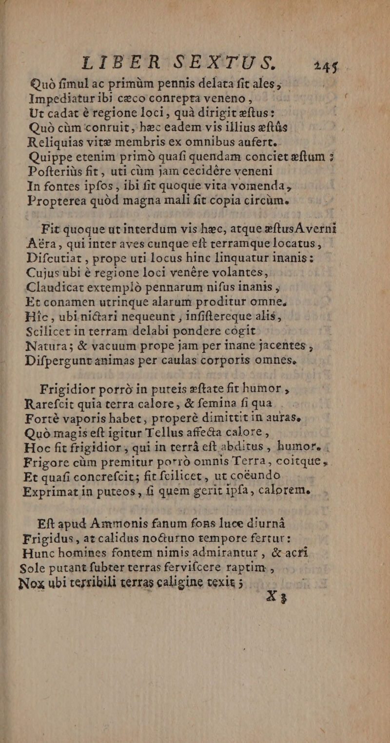^. LITERISENXCÜS 14 Quó fimul ac primüm pennis delata fit ales ; Impediaturib] ceco conrepta veneno, — Ut cadat é regione loci, quà dirigit ftus: Quó cüm conruit , hec eadem vis illius eftüs Reliquias vite membris ex omnibus aufert. Quippe etenim primó quafi quendam conciet eftum ; Pofteriüs fit , uti cm Jam cecidére veneni In fontes ipfos , ibi fit quoque vita vormenda, Propterea quód magna mali fit copia circüm. Fit quoque ut interdum vis hec, atque sftusA verni Aé£ra, qui inter aves cunque eft terramque locatus, Difcutiat , prope uti locus hinc Iinquatur inanis: Cujus ubi é regione loci venére volantes, Claudicat extempló pennarum nifus inanis , Et conamen utrinque alarum proditur omne, Hic , ubi nictari nequeunt , infiflereque alis, Scilicet in terram delabi pondere cogit Natura; &amp; vacuum prope jam per inane jacentes , Difpergunt animas per caulas corporis omnes, Frigidior porró in puteis wftate fir humor , Rarefcit quia terra calore, &amp; femina fi qua Forté vaporis habet, properé dimittit in auras, Quó magis eft igitur Tellus affecta calore, Hoc fit frigidior, qui in terrá eft abditus , humor. . Frigore cüm premitur porró omnis Terra, coitque, Et quafi concrefcit; fit fcilicet, ut coéundo Exprimat in puteos, fi quem gerit ipfa, calorem. Eft apud Ammonis fanum fons luce diurná Frigidus, at calidus no&amp;urno tempore fertur: Hunc homines fontem nimis admirantur , &amp; acti Sole putant fübter terras fervi(cere raptim, Nox ubi terribili terras caligine vexis 5 g 3