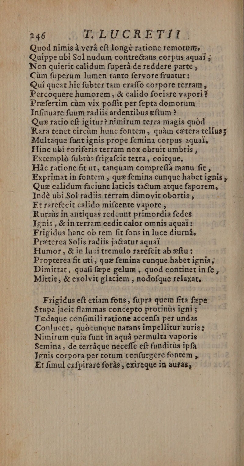 sa dq RICREÉETI Quod nimis à verá eft longé ratione remotutie Quippe ubi Sol nudum contre&amp;ans corpus aquai 5 Non quierit calidum fuperá de reddere parte , Cüm fuperum lumen tanto fervorefruatur: Qui queat hic fübter tam craffo corpore terram, Percoquere] humorem , &amp; calido fociare vapori ? Prefertim cüm vix poffie per fepta domorum Infinuare fuum radiis ardentibus eftum ? Qus ratio eft igitur? nimirum terra magis quód Rara tenet circüm hunc fontem , quàm cetera tellus Multaque funt ignis prope feniina corpus aquai, Hinc ubi roriferis terram nox obruit umbris , Extempló fubtüs frigefcit tezra, coitque. Hác ratione fit ut, tanquam compreffa manu fit , Exprimat in fontem , que femina cunque habet ignis ; Qus calidum faciunt laticis ta&amp;um atque faporem, Indé ubi Sol radiis terram dunovit obortis , Ft rarefecit calido mifcente vapore , Rursüs in antiquas redeunt primordia fedes Ygnis, &amp; in terram cedit calor omnis aqual: Frigidus hanc ob rem fit fons in luce diurnà, Preterea Solis radiis ja&amp;atur aquai Humor , &amp; in luzi tremulo rarefcit ab ftu : Propterea fit uti, quz femina cunque.habet ignis; Dimittat, quafi fepe gelum , quod continet infe , Mittit, &amp; exolvit glaciem ,; nodofque relaxat, Frigidus eft etiam fons, fupra quem fita fepe Stupa jacit flammas concepto protinüs igni 'Tedaque confimili ratione accenfa per undas Conlucet, quocunque natans impellitur auris Nimirum quia funt in aquá permulta vaporis Semina, de terráque neceffe eft funditüs ipfa Jenis corpota per totum confurgere fontem , Et fimul exfpiraré foràs , exireque in auras,